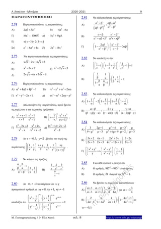 Α Λυκείου –Άλγεβρα 2020-2021 8
Μ. Παπαγρηγοράκης / 3ο ΓΕΛ Χανιά σελ. 8 http://users.sch.gr/mipapagr
ΠΑΡΑΓΟΝΤΟΠΟΙΗΣΗ
2.74 Παραγοντοποιήστε τις παραστάσεις:
A) 2
2 3αβ α B) 3
4 –8α α
Γ) 2 2
10 – 1000κ λ Δ) 2
5 10μ μλ
Ε)    x x 3 2 3 x  
Στ) 3 2
– 4 4αα α Ζ) 4 2
2x –18x
2.75 Να παραγοντοποιήσετε τις παραστάσεις:
Α) x x 2x 4 x 8  
Β)
3
x 3x 2  Γ)
3
x 2 x 3 
Δ) 2x x 6x 3 x 9  
2.76 Παραγοντοποιήστε τις παραστάσεις:
Α) 2 2
α 4αβ 4β 1   Β) 2 2 2
x y ω 2xω  
Γ) 2 2
x y 2x 1   Δ) 2 2 2
m n 2np p  
2.77 Απλοποιήστε τις παραστάσεις, αφού βρείτε
τις τιμές του x για τις οποίες ορίζονται:
A)
2 2
3
x x 1 x 1
x 1 x 1
  

 
Β)
2 3 2
3
1 x x
x
x (x 1)
 
  
 
,
Γ)
2 2
2 2
x 3x 2 x 2x
x x x x 2
  

  
Δ)
2
2
(x x) 2x 2
x 1
  

2.78 Αν x 0,5, y=-2  , βρείτε την τιμή της
παράστασης
 2 2 2
x y xy1 1 1 1
:
x y 2 x y x y
   
    
    
.
2.79 Να κάνετε τις πράξεις:
Α) 3 3
α β
1
1 1β α
α βα β
 
 
  
  
Β)
2 3
1 2 3
9
x x x
x
x
 

2.80 Αν m,n είναι ακέραιοι και x,y
πραγματικοί αριθμοί με xy 0, xy 1, xy 1   
αποδείξτε ότι




   
      
   
  
     
   
m n m
2 m n
2
m nn
2 m n
2
1 1
x y y
y x
1
1 1
y x x
x y
2.81 Να απλοποιήσετε τις παραστάσεις:
Α)
 
3 3 2
2 2 22
α β αβ α
:
α βαβ β
 

Β)
3 3
2 2 2 2
α β α β
α αβ β α x xβ
 

  
Γ)
3 3
2 2
2αβ α β
1 : 3αβ
α βα β
   
    
   
2.82 Να αποδείξετε ότι:
Α) 2 3
1 1 1 1
1 1 : 1 1
x x x x
      
           
      
Β)
1 1
1 1β α : 1
β α β α1 1
α β
 
   
    
     
 
2.83 Να απλοποιήσετε τις παραστάσεις:
Α)
2
1 1 1 1
1 2 1 1 1
α α α α
      
           
      
Β)
β γ γ αα β
(β γ)(γ α) (γ α)(α β) (α β)(β γ)
 
 
     
2.84 Να απλοποιήσετε τις παραστάσεις:
Α)
2
2 2
2μ 1 μ 4 μ 3 μ3
:
μ 3 μ 2 μ 39 μ μ 6μ 9
   
   
     
Β)
2
2
3x 2 4x 1 2x 3x 3 2x
:
2x 3 2x 3 2x 34x 12x 9
    
  
    
Γ)
2 2 2 2
3 3
x y x y 1 1
x :
y x yx y
     
      
     
2.85 Για κάθε φυσικό ν, δείξτε ότι
Α) Ο αριθμός 2 2
987 985 είναι άρτιος.
Β) Ο αριθμός 24 διαιρεί τον 2ν
5 1 .
2.86 Να βρείτε τις τιμές των παραστάσεων
Α)
α 1 α 1 1 α 1
α 1 α 1 2 4 4α
   
    
   
για
3
α 3
4
 
Β)
2
2 2
2 6 4 4α 1
: 1
2α 1 2α 11 4α 4α 1
  
    
     
αν
α 0,1 
 