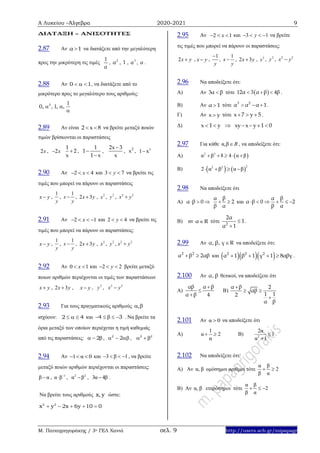 Α Λυκείου –Άλγεβρα 2020-2021 9
Μ. Παπαγρηγοράκης / 3ο ΓΕΛ Χανιά σελ. 9 http://users.sch.gr/mipapagr
ΔΙΑΤΑΞΗ – ΑΝΙΣΟΤΗΤΕΣ
2.87 Αν α 1 να διατάξετε από την μεγαλύτερη
προς την μικρότερη τις τιμές
1
α
, 2
α , 1 , 3
α , α .
2.88 Αν 0 1   , να διατάξετε από το
μικρότερο προς το μεγαλύτερο τους αριθμούς:
 

3 1
0, , 1, ,
2.89 Αν είναι 2 x 8  να βρείτε μεταξύ ποιών
τιμών βρίσκονται οι παραστάσεις
2x , 2 x
1
2
x
 ,
1
1
1 x


,
2x 3
x

, 2
x , 3
1 x
2.90 Αν 2 4x   και 3 7y  να βρείτε τις
τιμές που μπορεί να πάρουν οι παραστάσεις
x y ,
1
y
,
1
x
y
 , 2 3x y , 2
x , 2
y , 2 2
x y
2.91 Αν 2 1x    και 2 4y  να βρείτε τις
τιμές που μπορεί να πάρουν οι παραστάσεις:
x y ,
1
y
,
1
x
y
 , 2 3x y , 2
x , 2
y , 2 2
x y
2.92 Αν 0 1x  και 2 2y   βρείτε μεταξύ
ποιων αριθμών περιέχονται οι τιμές των παραστάσεων
x y , 2 3x y , x y , 2
y , 2 2
x y
2.93 Για τους πραγματικούς αριθμούς , 
ισχύουν: 2 4   και 4 3     . Να βρείτε τα
όρια μεταξύ των οποίων περιέχεται η τιμή καθεμιάς
από τις παραστάσεις: 2  , 2
2   ,   2 2
2.94 Αν 1 α 0   και 3 β 1    , να βρείτε
μεταξύ ποιών αριθμών περιέχονται οι παραστάσεις:
β α , 1
α β
 , 2 2
α β , 3α 4β .
Να βρείτε τους αριθμούς x,y ώστε:
2 2
x y 2x 6y 10 0    
2.95 Αν 2 1x   και 3 1y    να βρείτε
τις τιμές που μπορεί να πάρουν οι παραστάσεις:
2x y , x y ,
1
y

,
1
x
y
 , 2 3x y , 2
x , 2
y , 2 2
x y
2.96 Να αποδείξετε ότι:
Α) Aν 3α β τότε  12α 3 α β 4β   .
Β) Αν α 1 τότε 3 2
α α α 1   .
Γ) Αν x y τότε x 7 y 5   .
Δ) x 1 y xy x y 1 0      
2.97 Για κάθε α,β R , να αποδείξετε ότι:
Α)  2 2
α β 8 4 α β    
Β)    
22 2
2 α β α β   
2.98 Να αποδείξετε ότι
Α) α β 0  
βα
2
β α
  και
βα
α β 0 2
β α
     
Β) αν α R τότε 2
2α
1
α 1


.
2.99 Αν α, β, γ R να αποδείξετε ότι:
2 2
α β 2αβ  και    2 2 2
α 1 β 1 γ 1 8αβγ    .
2.100 Αν α, β θετικοί, να αποδείξετε ότι
Α)
αβ α β
α β 4



Β)
α β 2
αβ
1 12
α β

 

2.101 Αν α 0 να αποδείξετε ότι
Α)
1
α 2
α
  Β) 2
2α
1
α 1


2.102 Να αποδείξετε ότι:
Α) Αν α, β ομόσημοι αριθμοί τότε
α β
2
β α
 
Β) Αν α, β ετερόσημοι τότε
α β
2
β α
  
 