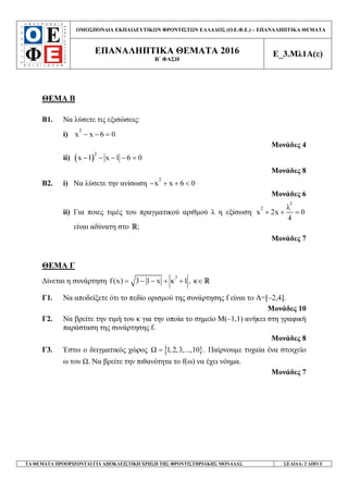 ΟΜΟΣΠΟΝ∆ΙΑ ΕΚΠΑΙ∆ΕΥΤΙΚ Ν ΦΡΟΝΤΙΣΤ Ν ΕΛΛΑ∆ΟΣ (Ο.Ε.Φ.Ε.) – ΕΠΑΝΑΛΗΠΤΙΚΑ ΘΕΜΑΤΑ
ΕΠΑΝΑΛΗΠΤΙΚΑ ΘΕΜΑΤΑ 2016
Β΄ ΦΑΣΗ
Ε_3.Μλ1Α(ε)
ΤΑ ΘΕΜΑΤΑ ΠΡΟΟΡΙΖΟΝΤΑΙ ΓΙΑ ΑΠΟΚΛΕΙΣΤΙΚΗ ΧΡΗΣΗ ΤΗΣ ΦΡΟΝΤΙΣΤΗΡΙΑΚΗΣ ΜΟΝΑ∆ΑΣ ΣΕΛΙ∆Α: 2 ΑΠΟ 3
ΘΕΜΑ Β
Β1. Να λύσετε τις εξισώσεις:
i)
2
x x 6 0− − =
Μονάδες 4
ii) ( )2
x 1 x 1 6 0− − − − =
Μονάδες 8
Β2. i) Να λύσετε την ανίσωση
2
x x 6 0− + + <
Μονάδες 6
ii) Για ποιες τιµές του πραγµατικού αριθµού λ η εξίσωση
2
2 λ
x 2x 0
4
+ + =
είναι αδύνατη στο ;R
Μονάδες 7
ΘΕΜΑ Γ
∆ίνεται η συνάρτηση
3
f(x) 3 1 x κ 1 ,= − − + + κ R∈
Γ1. Να αποδείξετε ότι το πεδίο ορισµού της συνάρτησης f είναι το Α=[–2,4].
Μονάδες 10
Γ2. Να βρείτε την τιµή του κ για την οποία το σηµείο Μ(–1,1) ανήκει στη γραφική
παράσταση της συνάρτησης f.
Μονάδες 8
Γ3. Έστω ο δειγµατικός χώρος }{1,2,3,...,10 .= Παίρνουµε τυχαία ένα στοιχείο
ω του . Να βρείτε την πιθανότητα το f(ω) να έχει νόηµα.
Μονάδες 7
 