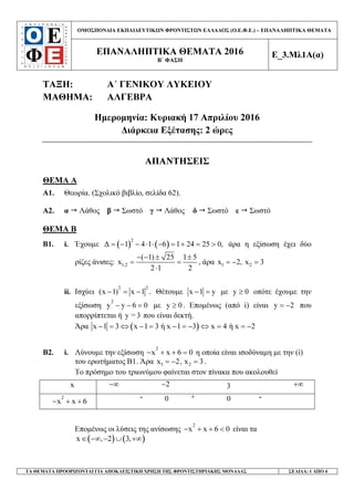 ΟΜΟΣΠΟΝ∆ΙΑ ΕΚΠΑΙ∆ΕΥΤΙΚ Ν ΦΡΟΝΤΙΣΤ Ν ΕΛΛΑ∆ΟΣ (Ο.Ε.Φ.Ε.) – ΕΠΑΝΑΛΗΠΤΙΚΑ ΘΕΜΑΤΑ
ΕΠΑΝΑΛΗΠΤΙΚΑ ΘΕΜΑΤΑ 2016
Β΄ ΦΑΣΗ
Ε_3.Μλ1Α(α)
ΤΑ ΘΕΜΑΤΑ ΠΡΟΟΡΙΖΟΝΤΑΙ ΓΙΑ ΑΠΟΚΛΕΙΣΤΙΚΗ ΧΡΗΣΗ ΤΗΣ ΦΡΟΝΤΙΣΤΗΡΙΑΚΗΣ ΜΟΝΑ∆ΑΣ ΣΕΛΙ∆Α: 1 ΑΠΟ 4
ΤΑΞΗ: Α΄ ΓΕΝΙΚΟΥ ΛΥΚΕΙΟΥ
ΜΑΘΗΜΑ: ΑΛΓΕΒΡΑ
Ηµεροµηνία: Κυριακή 17 Απριλίου 2016
∆ιάρκεια Εξέτασης: 2 ώρες
ΑΠΑΝΤΗΣΕΙΣ
ΘΕΜΑ A
Α1. Θεωρία. (Σχολικό βιβλίο, σελίδα 62).
Α2. α Λάθος β Σωστό γ Λάθος δ Σωστό ε Σωστό
ΘΕΜΑ Β
Β1. i. Έχουµε ( ) ( )2
∆ 1 4 1 6 1 24 25 0,= − − ⋅ ⋅ − = + = > άρα η εξίσωση έχει δύο
ρίζες άνισες: 1,2
( 1) 25 1 5
x
2 1 2
− − ± ±
= =
⋅
, άρα 1 2x 2, x 3= − =
ii. Ισχύει
2 2
(x 1) x 1 .− = − Θέτουµε x 1 y− = µε y 0≥ οπότε έχουµε την
εξίσωση
2
y y 6 0− − = µε y 0≥ . Εποµένως (από i) είναι y 2= − που
απορρίπτεται ή y 3= που είναι δεκτή.
Άρα ( )x 1 3 x 1 3 ή x 1 3 x 4 ή x 2− = ⇔ − = − = − ⇔ = = −
Β2. i. Λύνουµε την εξίσωση
2
x x 6 0− + + = η οποία είναι ισοδύναµη µε την (i)
του ερωτήµατος Β1. Άρα 1 2x 2, x 3= − = .
Το πρόσηµο του τριωνύµου φαίνεται στον πίνακα που ακολουθεί
x −∞ 2− 3 +∞
2
x x 6− + +
- 0 + 0 -
Εποµένως οι λύσεις της ανίσωσης
2
x x 6 0− + + < είναι τα
( ) ( )x , 2 3,∈ −∞ − ∪ +∞
 