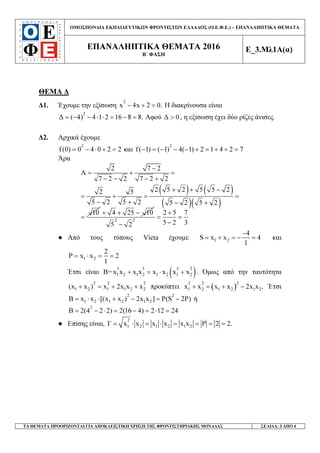 ΟΜΟΣΠΟΝ∆ΙΑ ΕΚΠΑΙ∆ΕΥΤΙΚ Ν ΦΡΟΝΤΙΣΤ Ν ΕΛΛΑ∆ΟΣ (Ο.Ε.Φ.Ε.) – ΕΠΑΝΑΛΗΠΤΙΚΑ ΘΕΜΑΤΑ
ΕΠΑΝΑΛΗΠΤΙΚΑ ΘΕΜΑΤΑ 2016
Β΄ ΦΑΣΗ
Ε_3.Μλ1Α(α)
ΤΑ ΘΕΜΑΤΑ ΠΡΟΟΡΙΖΟΝΤΑΙ ΓΙΑ ΑΠΟΚΛΕΙΣΤΙΚΗ ΧΡΗΣΗ ΤΗΣ ΦΡΟΝΤΙΣΤΗΡΙΑΚΗΣ ΜΟΝΑ∆ΑΣ ΣΕΛΙ∆Α: 3 ΑΠΟ 4
ΘΕΜΑ ∆
∆1. Έχουµε την εξίσωση
2
x 4x 2 0.− + = Η διακρίνουσα είναι
2
∆ ( 4) 4 1 2 16 8 8.= − − ⋅ ⋅ = − = Αφού ∆ 0> , η εξίσωση έχει δύο ρίζες άνισες.
∆2. Αρχικά έχουµε
2
f(0) 0 4 0 2 2= − ⋅ + = και
2
f( 1) ( 1) 4( 1) 2 1 4 2 7− = − − − + = + + =
Άρα
( ) ( )
( )( )
2 7 2
A
7 2 2 7 2 2
2 5 2 5 5 22 5
5 2 5 2 5 2 5 2
10
−
= + =
− − − +
+ + −
= + = =
− + − +
=
4 25 10+ + −
2 2
2 5 7
5 2 35 2
+
= =
−−
● Από τους τύπους Vieta έχουµε 1 2
4
S x x 4
1
−
= + = − = και
1 2
2
P x x 2
1
= ⋅ = =
Έτσι είναι Β= ( )3 3 2 2
1 2 1 2 1 2 1 2x x x x x x x x+ = ⋅ + . Όµως από την ταυτότητα
2 2 2
1 2 1 1 2 2(x x ) x 2x x x+ = + + προκύπτει ( )
2 2 2
1 2 1 2 1 2x x x x 2x x .+ = + − Έτσι
2 2
1 2 1 2 1 2B x x [(x x ) 2x x ] P(S 2P)= ⋅ ⋅ + − = − ή
2
B 2(4 2 2) 2(16 4) 2 12 24= − ⋅ = − = ⋅ =
● Επίσης είναι,
2
1 2 1 2 1 2Γ x x x x x x P 2 2.= ⋅ = ⋅ = = = =
 
