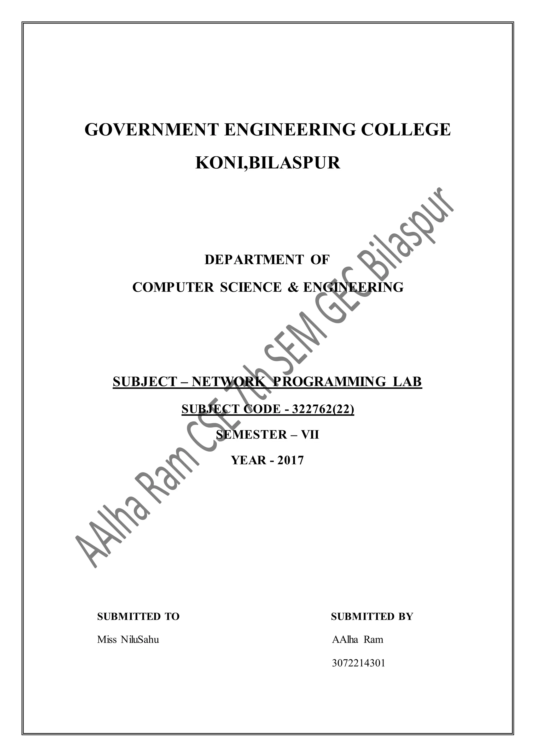 GOVERNMENT ENGINEERING COLLEGE
KONI,BILASPUR
DEPARTMENT OF
COMPUTER SCIENCE & ENGINEERING
SUBJECT – NETWORK PROGRAMMING LAB
SUBJECT CODE - 322762(22)
SEMESTER – VII
YEAR - 2017
SUBMITTED TO SUBMITTED BY
Miss NiluSahu AAlha Ram
3072214301
 
