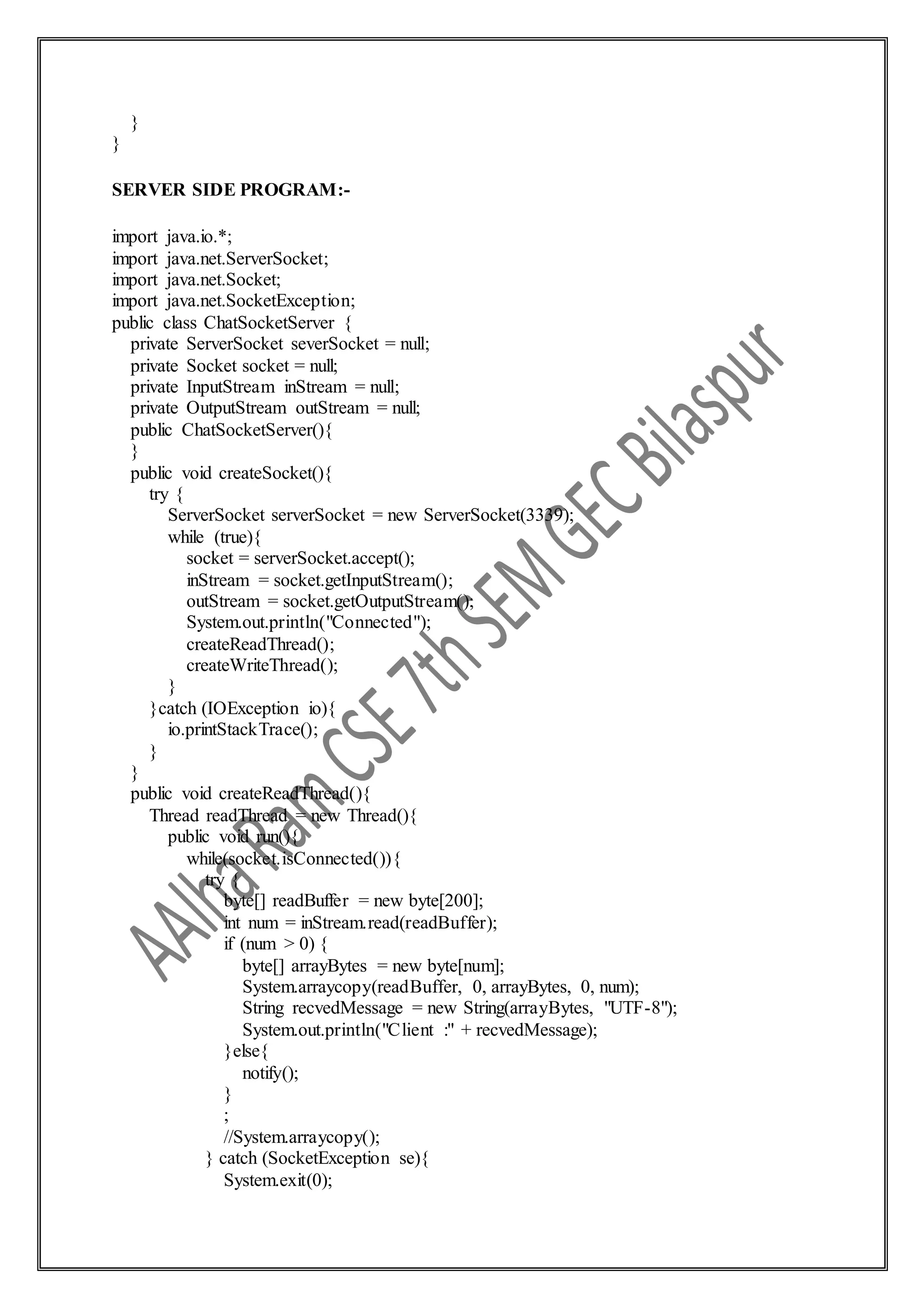 }
}
SERVER SIDE PROGRAM:-
import java.io.*;
import java.net.ServerSocket;
import java.net.Socket;
import java.net.SocketException;
public class ChatSocketServer {
private ServerSocket severSocket = null;
private Socket socket = null;
private InputStream inStream = null;
private OutputStream outStream = null;
public ChatSocketServer(){
}
public void createSocket(){
try {
ServerSocket serverSocket = new ServerSocket(3339);
while (true){
socket = serverSocket.accept();
inStream = socket.getInputStream();
outStream = socket.getOutputStream();
System.out.println("Connected");
createReadThread();
createWriteThread();
}
}catch (IOException io){
io.printStackTrace();
}
}
public void createReadThread(){
Thread readThread = new Thread(){
public void run(){
while(socket.isConnected()){
try {
byte[] readBuffer = new byte[200];
int num = inStream.read(readBuffer);
if (num > 0) {
byte[] arrayBytes = new byte[num];
System.arraycopy(readBuffer, 0, arrayBytes, 0, num);
String recvedMessage = new String(arrayBytes, "UTF-8");
System.out.println("Client :" + recvedMessage);
}else{
notify();
}
;
//System.arraycopy();
} catch (SocketException se){
System.exit(0);
 