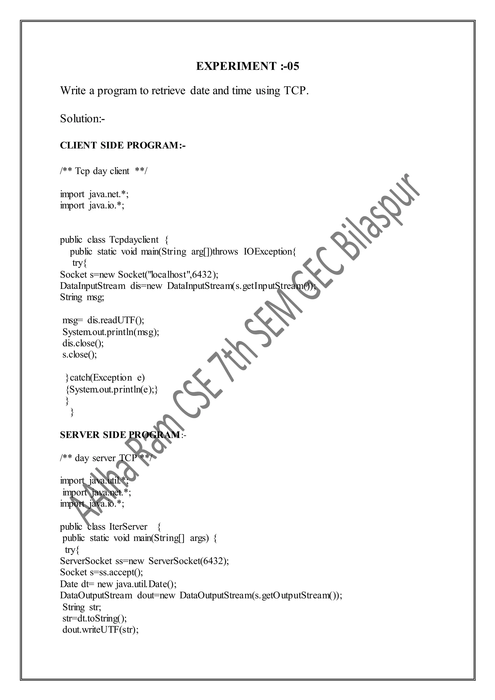 EXPERIMENT :-05
Write a program to retrieve date and time using TCP.
Solution:-
CLIENT SIDE PROGRAM:-
/** Tcp day client **/
import java.net.*;
import java.io.*;
public class Tcpdayclient {
public static void main(String arg[])throws IOException{
try{
Socket s=new Socket("localhost",6432);
DataInputStream dis=new DataInputStream(s.getInputStream());
String msg;
msg= dis.readUTF();
System.out.println(msg);
dis.close();
s.close();
}catch(Exception e)
{System.out.println(e);}
}
}
SERVER SIDE PROGRAM:-
/** day server TCP **/
import java.util.*;
import java.net.*;
import java.io.*;
public class IterServer {
public static void main(String[] args) {
try{
ServerSocket ss=new ServerSocket(6432);
Socket s=ss.accept();
Date dt= new java.util.Date();
DataOutputStream dout=new DataOutputStream(s.getOutputStream());
String str;
str=dt.toString();
dout.writeUTF(str);
 