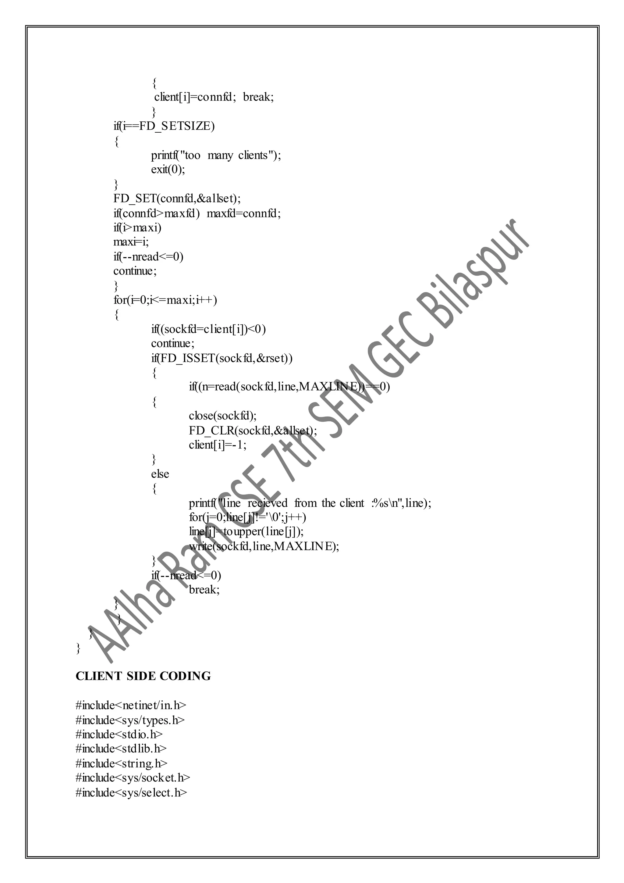{
client[i]=connfd; break;
}
if(i==FD_SETSIZE)
{
printf("too many clients");
exit(0);
}
FD_SET(connfd,&allset);
if(connfd>maxfd) maxfd=connfd;
if(i>maxi)
maxi=i;
if(--nread<=0)
continue;
}
for(i=0;i<=maxi;i++)
{
if((sockfd=client[i])<0)
continue;
if(FD_ISSET(sockfd,&rset))
{
if((n=read(sockfd,line,MAXLINE))==0)
{
close(sockfd);
FD_CLR(sockfd,&allset);
client[i]=-1;
}
else
{
printf("line recieved from the client :%sn",line);
for(j=0;line[j]!='0';j++)
line[j]=toupper(line[j]);
write(sockfd,line,MAXLINE);
}
if(--nread<=0)
break;
}
}
}
}
CLIENT SIDE CODING
#include<netinet/in.h>
#include<sys/types.h>
#include<stdio.h>
#include<stdlib.h>
#include<string.h>
#include<sys/socket.h>
#include<sys/select.h>
 