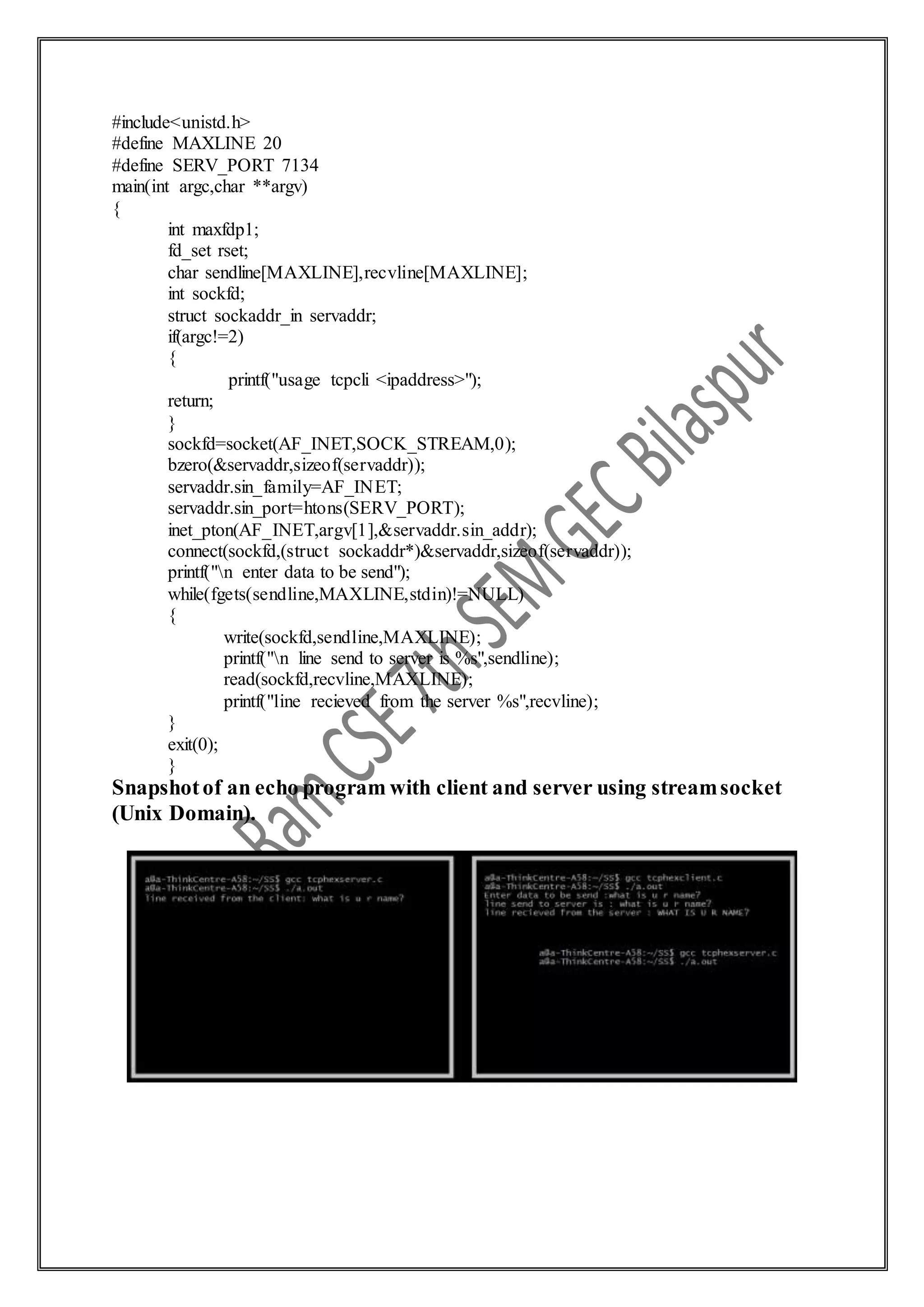 #include<unistd.h>
#define MAXLINE 20
#define SERV_PORT 7134
main(int argc,char **argv)
{
int maxfdp1;
fd_set rset;
char sendline[MAXLINE],recvline[MAXLINE];
int sockfd;
struct sockaddr_in servaddr;
if(argc!=2)
{
printf("usage tcpcli <ipaddress>");
return;
}
sockfd=socket(AF_INET,SOCK_STREAM,0);
bzero(&servaddr,sizeof(servaddr));
servaddr.sin_family=AF_INET;
servaddr.sin_port=htons(SERV_PORT);
inet_pton(AF_INET,argv[1],&servaddr.sin_addr);
connect(sockfd,(struct sockaddr*)&servaddr,sizeof(servaddr));
printf("n enter data to be send");
while(fgets(sendline,MAXLINE,stdin)!=NULL)
{
write(sockfd,sendline,MAXLINE);
printf("n line send to server is %s",sendline);
read(sockfd,recvline,MAXLINE);
printf("line recieved from the server %s",recvline);
}
exit(0);
}
Snapshotof an echo program with client and server using streamsocket
(Unix Domain).
 