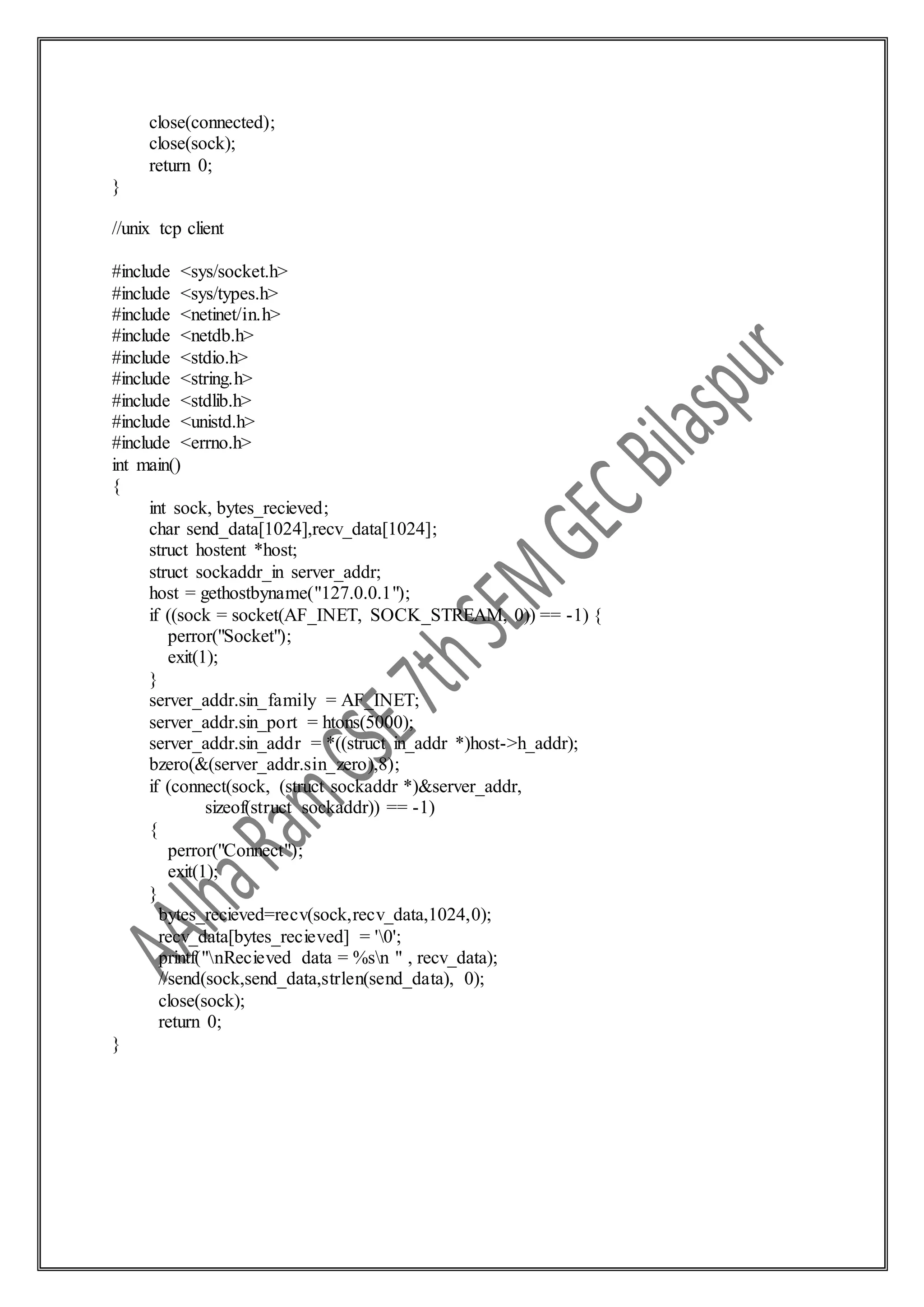 close(connected);
close(sock);
return 0;
}
//unix tcp client
#include <sys/socket.h>
#include <sys/types.h>
#include <netinet/in.h>
#include <netdb.h>
#include <stdio.h>
#include <string.h>
#include <stdlib.h>
#include <unistd.h>
#include <errno.h>
int main()
{
int sock, bytes_recieved;
char send_data[1024],recv_data[1024];
struct hostent *host;
struct sockaddr_in server_addr;
host = gethostbyname("127.0.0.1");
if ((sock = socket(AF_INET, SOCK_STREAM, 0)) == -1) {
perror("Socket");
exit(1);
}
server_addr.sin_family = AF_INET;
server_addr.sin_port = htons(5000);
server_addr.sin_addr = *((struct in_addr *)host->h_addr);
bzero(&(server_addr.sin_zero),8);
if (connect(sock, (struct sockaddr *)&server_addr,
sizeof(struct sockaddr)) == -1)
{
perror("Connect");
exit(1);
}
bytes_recieved=recv(sock,recv_data,1024,0);
recv_data[bytes_recieved] = '0';
printf("nRecieved data = %sn " , recv_data);
//send(sock,send_data,strlen(send_data), 0);
close(sock);
return 0;
}
 