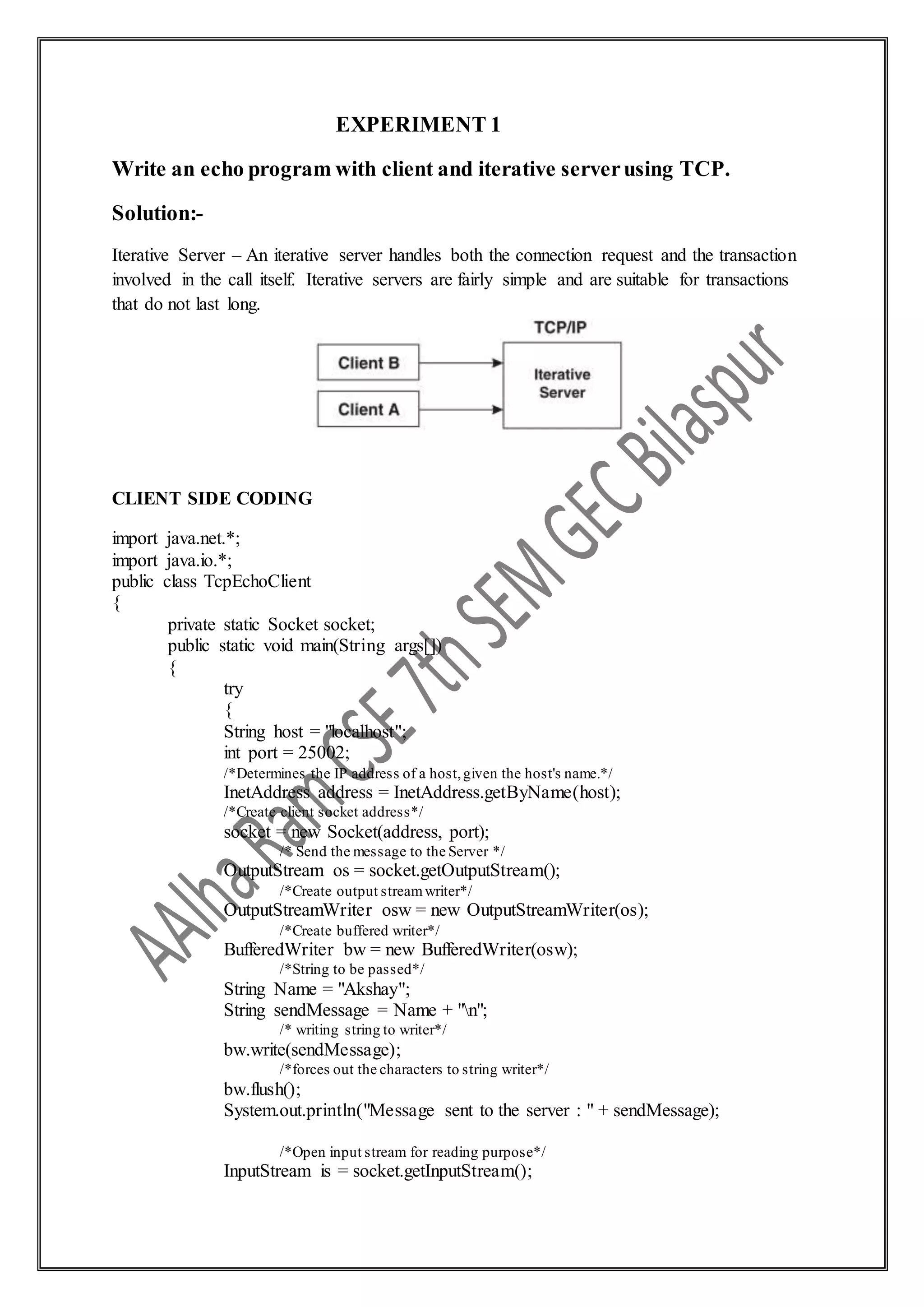 EXPERIMENT 1
Write an echo program with client and iterative serverusing TCP.
Solution:-
Iterative Server – An iterative server handles both the connection request and the transaction
involved in the call itself. Iterative servers are fairly simple and are suitable for transactions
that do not last long.
CLIENT SIDE CODING
import java.net.*;
import java.io.*;
public class TcpEchoClient
{
private static Socket socket;
public static void main(String args[])
{
try
{
String host = "localhost";
int port = 25002;
/*Determines the IP address of a host,given the host's name.*/
InetAddress address = InetAddress.getByName(host);
/*Create client socket address*/
socket = new Socket(address, port);
/* Send the message to the Server */
OutputStream os = socket.getOutputStream();
/*Create output streamwriter*/
OutputStreamWriter osw = new OutputStreamWriter(os);
/*Create buffered writer*/
BufferedWriter bw = new BufferedWriter(osw);
/*String to be passed*/
String Name = "Akshay";
String sendMessage = Name + "n";
/* writing string to writer*/
bw.write(sendMessage);
/*forces out the characters to string writer*/
bw.flush();
System.out.println("Message sent to the server : " + sendMessage);
/*Open input stream for reading purpose*/
InputStream is = socket.getInputStream();
 