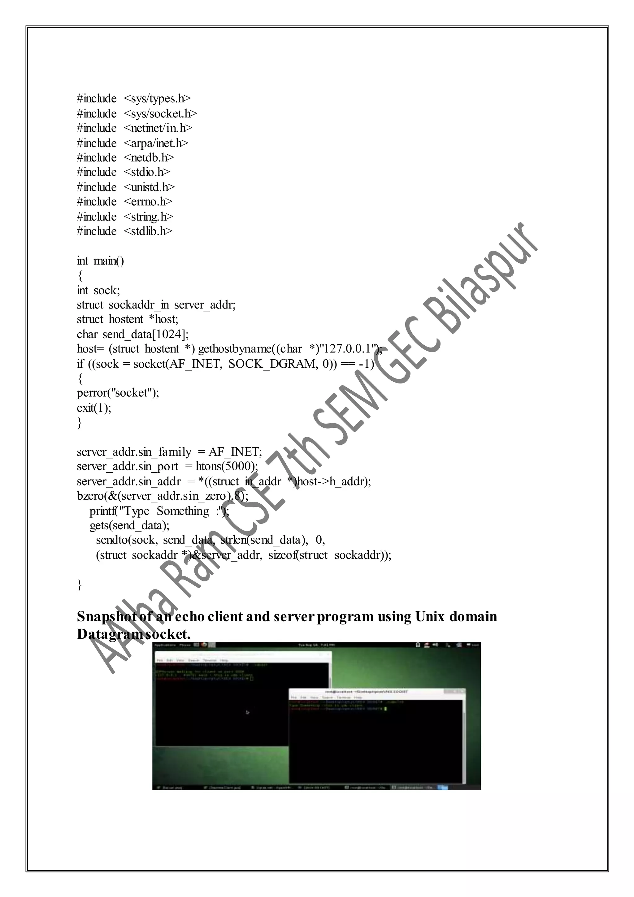 #include <sys/types.h>
#include <sys/socket.h>
#include <netinet/in.h>
#include <arpa/inet.h>
#include <netdb.h>
#include <stdio.h>
#include <unistd.h>
#include <errno.h>
#include <string.h>
#include <stdlib.h>
int main()
{
int sock;
struct sockaddr_in server_addr;
struct hostent *host;
char send_data[1024];
host= (struct hostent *) gethostbyname((char *)"127.0.0.1");
if ((sock = socket(AF_INET, SOCK_DGRAM, 0)) == -1)
{
perror("socket");
exit(1);
}
server_addr.sin_family = AF_INET;
server_addr.sin_port = htons(5000);
server_addr.sin_addr = *((struct in_addr *)host->h_addr);
bzero(&(server_addr.sin_zero),8);
printf("Type Something :");
gets(send_data);
sendto(sock, send_data, strlen(send_data), 0,
(struct sockaddr *)&server_addr, sizeof(struct sockaddr));
}
Snapshotof an echo client and serverprogram using Unix domain
Datagramsocket.
 
