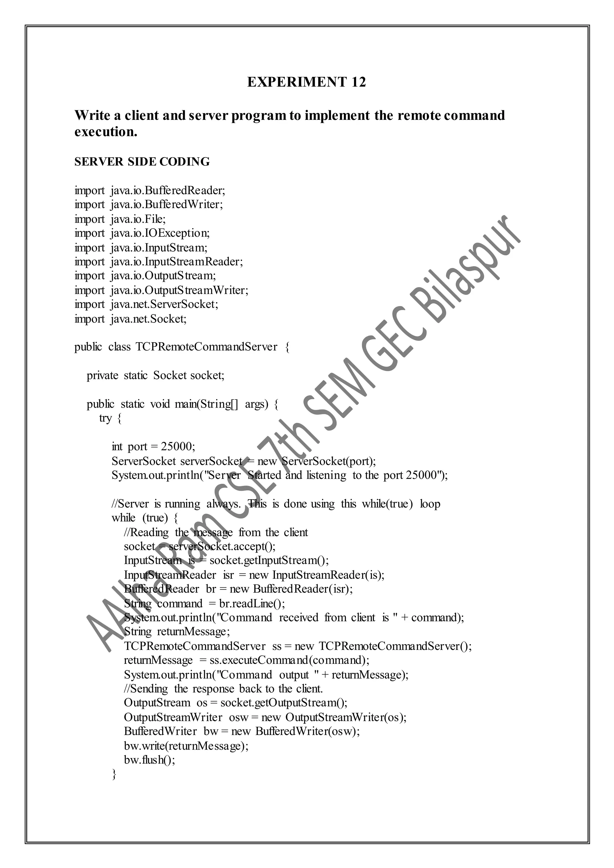 EXPERIMENT 12
Write a client and server program to implement the remote command
execution.
SERVER SIDE CODING
import java.io.BufferedReader;
import java.io.BufferedWriter;
import java.io.File;
import java.io.IOException;
import java.io.InputStream;
import java.io.InputStreamReader;
import java.io.OutputStream;
import java.io.OutputStreamWriter;
import java.net.ServerSocket;
import java.net.Socket;
public class TCPRemoteCommandServer {
private static Socket socket;
public static void main(String[] args) {
try {
int port = 25000;
ServerSocket serverSocket = new ServerSocket(port);
System.out.println("Server Started and listening to the port 25000");
//Server is running always. This is done using this while(true) loop
while (true) {
//Reading the message from the client
socket = serverSocket.accept();
InputStream is = socket.getInputStream();
InputStreamReader isr = new InputStreamReader(is);
BufferedReader br = new BufferedReader(isr);
String command = br.readLine();
System.out.println("Command received from client is " + command);
String returnMessage;
TCPRemoteCommandServer ss = new TCPRemoteCommandServer();
returnMessage = ss.executeCommand(command);
System.out.println("Command output " + returnMessage);
//Sending the response back to the client.
OutputStream os = socket.getOutputStream();
OutputStreamWriter osw = new OutputStreamWriter(os);
BufferedWriter bw = new BufferedWriter(osw);
bw.write(returnMessage);
bw.flush();
}
 
