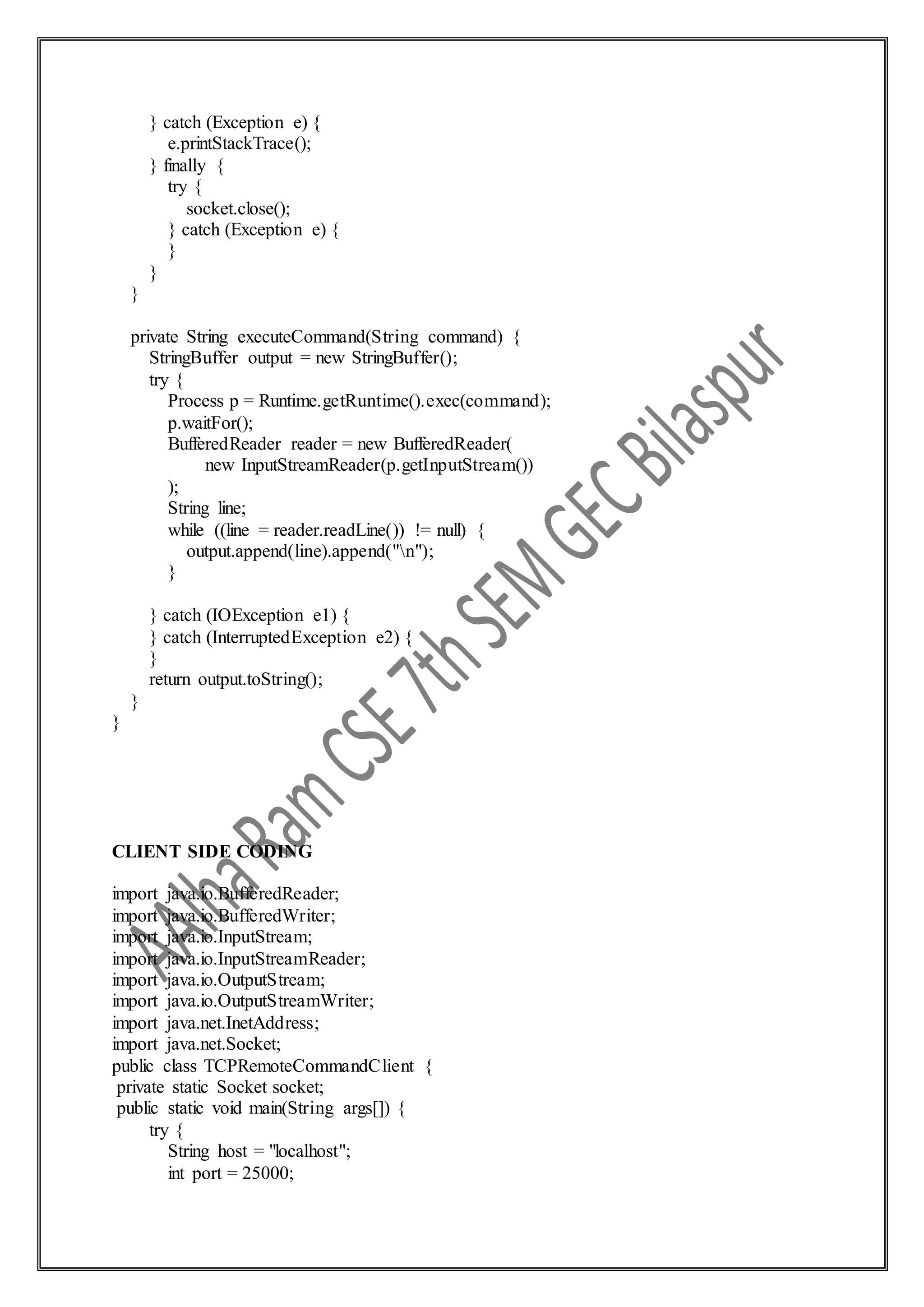 } catch (Exception e) {
e.printStackTrace();
} finally {
try {
socket.close();
} catch (Exception e) {
}
}
}
private String executeCommand(String command) {
StringBuffer output = new StringBuffer();
try {
Process p = Runtime.getRuntime().exec(command);
p.waitFor();
BufferedReader reader = new BufferedReader(
new InputStreamReader(p.getInputStream())
);
String line;
while ((line = reader.readLine()) != null) {
output.append(line).append("n");
}
} catch (IOException e1) {
} catch (InterruptedException e2) {
}
return output.toString();
}
}
CLIENT SIDE CODING
import java.io.BufferedReader;
import java.io.BufferedWriter;
import java.io.InputStream;
import java.io.InputStreamReader;
import java.io.OutputStream;
import java.io.OutputStreamWriter;
import java.net.InetAddress;
import java.net.Socket;
public class TCPRemoteCommandClient {
private static Socket socket;
public static void main(String args[]) {
try {
String host = "localhost";
int port = 25000;
 