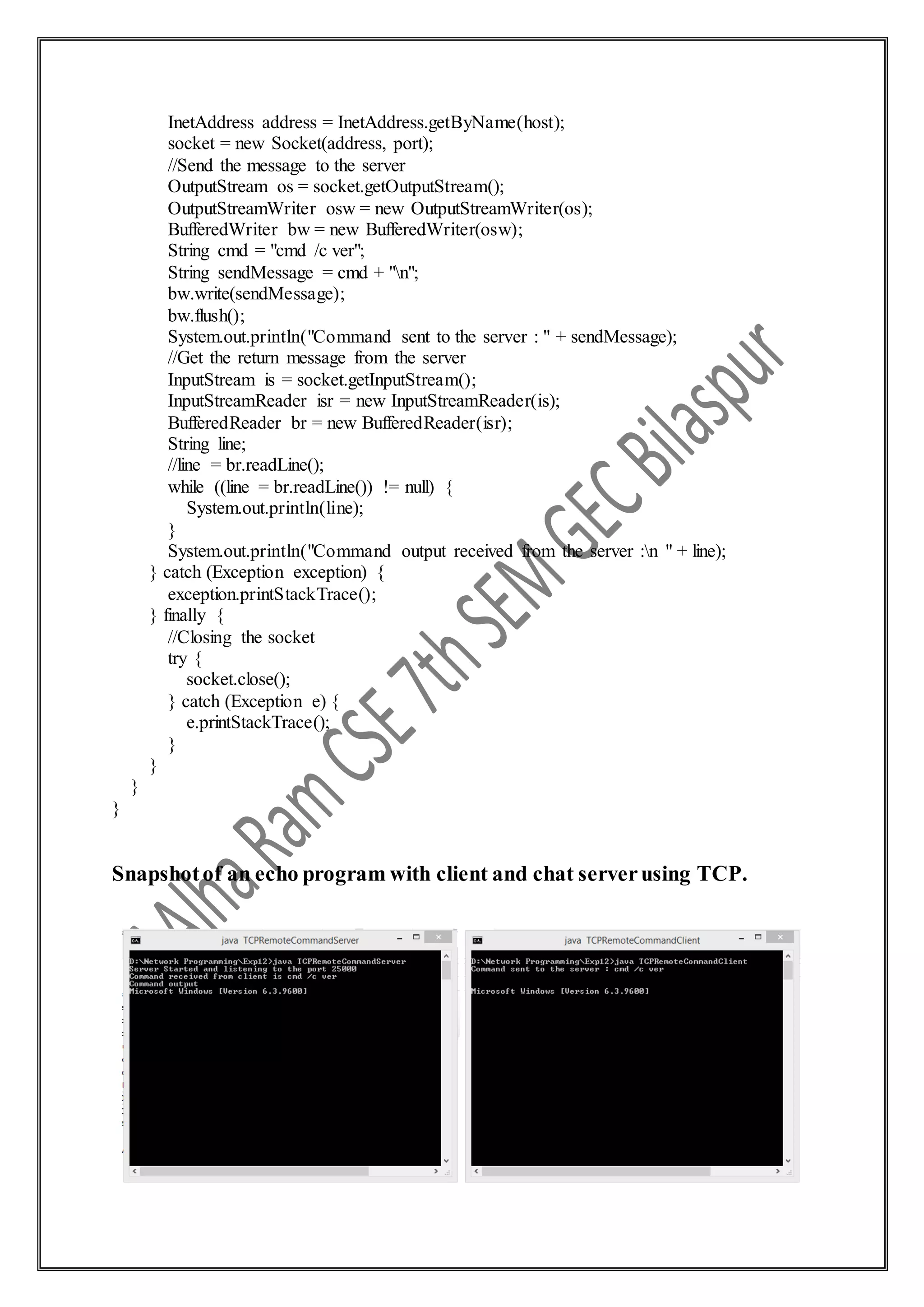 InetAddress address = InetAddress.getByName(host);
socket = new Socket(address, port);
//Send the message to the server
OutputStream os = socket.getOutputStream();
OutputStreamWriter osw = new OutputStreamWriter(os);
BufferedWriter bw = new BufferedWriter(osw);
String cmd = "cmd /c ver";
String sendMessage = cmd + "n";
bw.write(sendMessage);
bw.flush();
System.out.println("Command sent to the server : " + sendMessage);
//Get the return message from the server
InputStream is = socket.getInputStream();
InputStreamReader isr = new InputStreamReader(is);
BufferedReader br = new BufferedReader(isr);
String line;
//line = br.readLine();
while ((line = br.readLine()) != null) {
System.out.println(line);
}
System.out.println("Command output received from the server :n " + line);
} catch (Exception exception) {
exception.printStackTrace();
} finally {
//Closing the socket
try {
socket.close();
} catch (Exception e) {
e.printStackTrace();
}
}
}
}
Snapshotof an echo program with client and chat serverusing TCP.
 