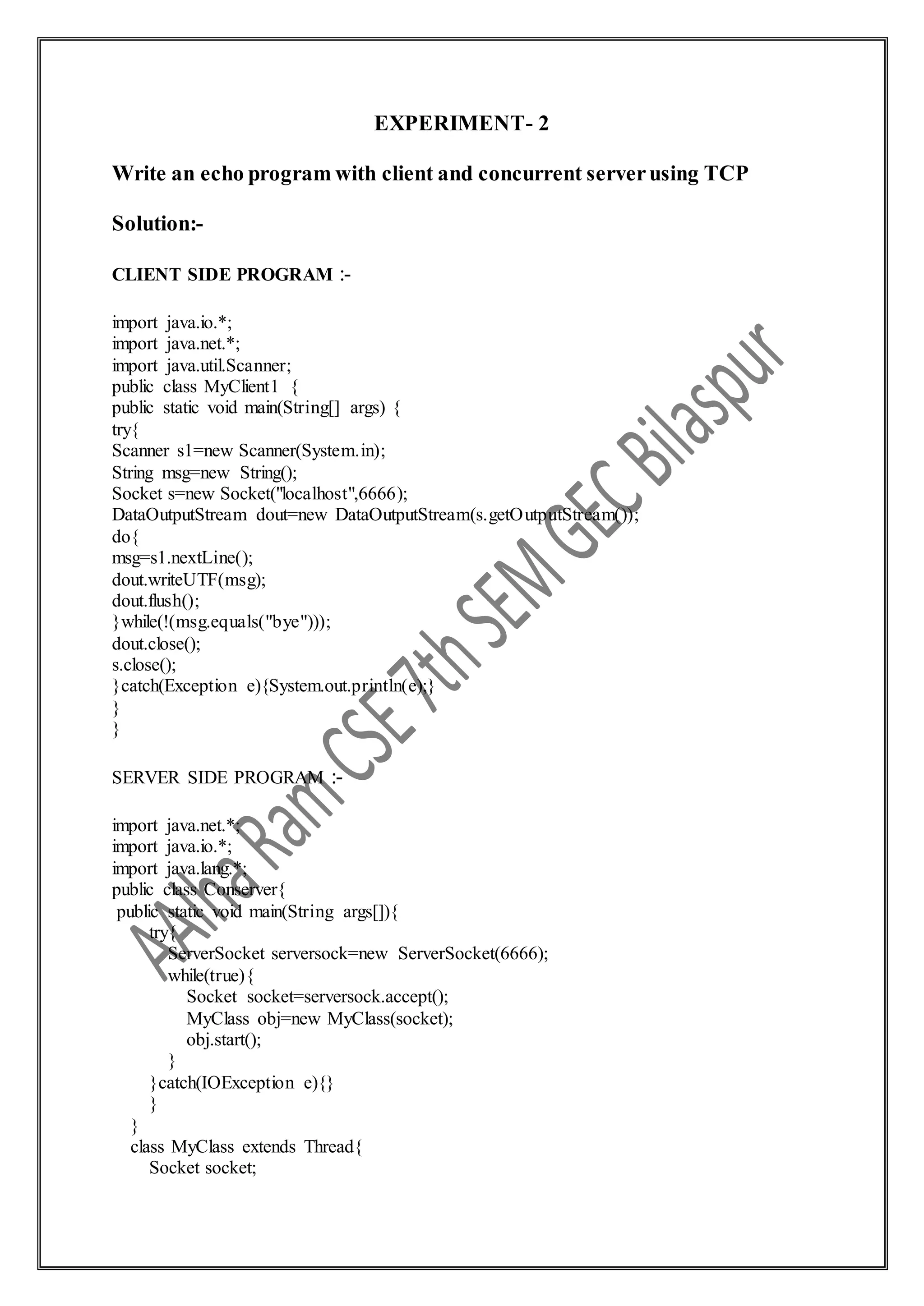 EXPERIMENT- 2
Write an echo program with client and concurrent serverusing TCP
Solution:-
CLIENT SIDE PROGRAM :-
import java.io.*;
import java.net.*;
import java.util.Scanner;
public class MyClient1 {
public static void main(String[] args) {
try{
Scanner s1=new Scanner(System.in);
String msg=new String();
Socket s=new Socket("localhost",6666);
DataOutputStream dout=new DataOutputStream(s.getOutputStream());
do{
msg=s1.nextLine();
dout.writeUTF(msg);
dout.flush();
}while(!(msg.equals("bye")));
dout.close();
s.close();
}catch(Exception e){System.out.println(e);}
}
}
SERVER SIDE PROGRAM :-
import java.net.*;
import java.io.*;
import java.lang.*;
public class Conserver{
public static void main(String args[]){
try{
ServerSocket serversock=new ServerSocket(6666);
while(true){
Socket socket=serversock.accept();
MyClass obj=new MyClass(socket);
obj.start();
}
}catch(IOException e){}
}
}
class MyClass extends Thread{
Socket socket;
 