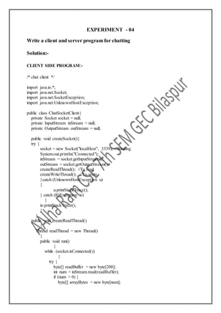 EXPERIMENT - 04
Write a client and server program for chatting
Solution:-
CLIENT SIDE PROGRAM:-
/* chat client */
import java.io.*;
import java.net.Socket;
import java.net.SocketException;
import java.net.UnknownHostException;
public class ChatSocketClient{
private Socket socket = null;
private InputStream inStream = null;
private OutputStream outStream = null;
public void createSocket(){
try {
socket = new Socket("localHost", 3339); //Binding
System.out.println("Connected");
inStream = socket.getInputStream();
outStream = socket.getOutputStream();
createReadThread(); //To read
createWriteThread(); //To write
}catch (UnknownHostException u)
{
u.printStackTrace();
} catch (IOException io)
{
io.printStackTrace();
}
}
public void createReadThread()
{
Thread readThread = new Thread()
{
public void run()
{
while (socket.isConnected())
{
try {
byte[] readBuffer = new byte[200];
int num = inStream.read(readBuffer);
if (num > 0) {
byte[] arrayBytes = new byte[num];
 