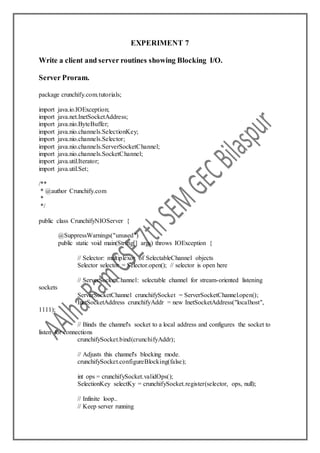 EXPERIMENT 7
Write a client and server routines showing Blocking I/O.
Server Proram.
package crunchify.com.tutorials;
import java.io.IOException;
import java.net.InetSocketAddress;
import java.nio.ByteBuffer;
import java.nio.channels.SelectionKey;
import java.nio.channels.Selector;
import java.nio.channels.ServerSocketChannel;
import java.nio.channels.SocketChannel;
import java.util.Iterator;
import java.util.Set;
/**
* @author Crunchify.com
*
*/
public class CrunchifyNIOServer {
@SuppressWarnings("unused")
public static void main(String[] args) throws IOException {
// Selector: multiplexor of SelectableChannel objects
Selector selector = Selector.open(); // selector is open here
// ServerSocketChannel: selectable channel for stream-oriented listening
sockets
ServerSocketChannel crunchifySocket = ServerSocketChannel.open();
InetSocketAddress crunchifyAddr = new InetSocketAddress("localhost",
1111);
// Binds the channel's socket to a local address and configures the socket to
listen for connections
crunchifySocket.bind(crunchifyAddr);
// Adjusts this channel's blocking mode.
crunchifySocket.configureBlocking(false);
int ops = crunchifySocket.validOps();
SelectionKey selectKy = crunchifySocket.register(selector, ops, null);
// Infinite loop..
// Keep server running
 