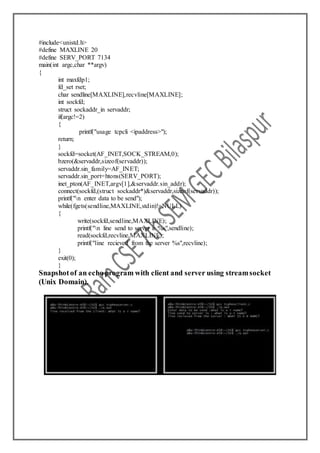 #include<unistd.h>
#define MAXLINE 20
#define SERV_PORT 7134
main(int argc,char **argv)
{
int maxfdp1;
fd_set rset;
char sendline[MAXLINE],recvline[MAXLINE];
int sockfd;
struct sockaddr_in servaddr;
if(argc!=2)
{
printf("usage tcpcli <ipaddress>");
return;
}
sockfd=socket(AF_INET,SOCK_STREAM,0);
bzero(&servaddr,sizeof(servaddr));
servaddr.sin_family=AF_INET;
servaddr.sin_port=htons(SERV_PORT);
inet_pton(AF_INET,argv[1],&servaddr.sin_addr);
connect(sockfd,(struct sockaddr*)&servaddr,sizeof(servaddr));
printf("n enter data to be send");
while(fgets(sendline,MAXLINE,stdin)!=NULL)
{
write(sockfd,sendline,MAXLINE);
printf("n line send to server is %s",sendline);
read(sockfd,recvline,MAXLINE);
printf("line recieved from the server %s",recvline);
}
exit(0);
}
Snapshotof an echo program with client and server using streamsocket
(Unix Domain).
 