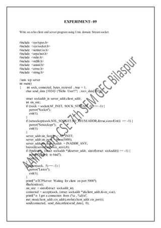 EXPERIMENT- 09
Write an echo client and server program using Unix domain Stream socket.
#include <sys/types.h>
#include <sys/socket.h>
#include <netinet/in.h>
#include <arpa/inet.h>
#include <stdio.h>
#include <stdlib.h>
#include <unistd.h>
#include <errno.h>
#include <string.h>
//unix tcp server
int main()
{ int sock, connected, bytes_recieved , true = 1;
char send_data [1024]={"Hello User!!"} , recv_data[1024];
struct sockaddr_in server_addr,client_addr;
int sin_size;
if ((sock = socket(AF_INET, SOCK_STREAM, 0)) == -1) {
perror("Socket");
exit(1);
}
if (setsockopt(sock,SOL_SOCKET,SO_REUSEADDR,&true,sizeof(int)) == -1) {
perror("Setsockopt");
exit(1);
}
server_addr.sin_family = AF_INET;
server_addr.sin_port = htons(5000);
server_addr.sin_addr.s_addr = INADDR_ANY;
bzero(&(server_addr.sin_zero),8);
if (bind(sock, (struct sockaddr *)&server_addr, sizeof(struct sockaddr)) == -1) {
perror("Unable to bind");
exit(1);
}
if (listen(sock, 5) == -1) {
perror("Listen");
exit(1);
}
printf("nTCPServer Waiting for client on port 5000");
fflush(stdout);
sin_size = sizeof(struct sockaddr_in);
connected = accept(sock, (struct sockaddr *)&client_addr,&sin_size);
printf("n I got a connection from (%s , %d)n",
inet_ntoa(client_addr.sin_addr),ntohs(client_addr.sin_port));
send(connected, send_data,strlen(send_data), 0);
 