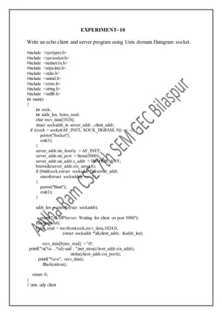 EXPERIMENT-10
Write an echo client and server program using Unix domain Datagram socket.
#include <sys/types.h>
#include <sys/socket.h>
#include <netinet/in.h>
#include <arpa/inet.h>
#include <stdio.h>
#include <unistd.h>
#include <errno.h>
#include <string.h>
#include <stdlib.h>
int main()
{
int sock;
int addr_len, bytes_read;
char recv_data[1024];
struct sockaddr_in server_addr , client_addr;
if ((sock = socket(AF_INET, SOCK_DGRAM, 0)) == -1) {
perror("Socket");
exit(1);
}
server_addr.sin_family = AF_INET;
server_addr.sin_port = htons(5000);
server_addr.sin_addr.s_addr = INADDR_ANY;
bzero(&(server_addr.sin_zero),8);
if (bind(sock,(struct sockaddr *)&server_addr,
sizeof(struct sockaddr)) == -1)
{
perror("Bind");
exit(1);
}
addr_len = sizeof(struct sockaddr);
printf("nUDPServer Waiting for client on port 5000");
fflush(stdout);
bytes_read = recvfrom(sock,recv_data,1024,0,
(struct sockaddr *)&client_addr, &addr_len);
recv_data[bytes_read] = '0';
printf("n(%s , %d) said : ",inet_ntoa(client_addr.sin_addr),
ntohs(client_addr.sin_port));
printf("%sn", recv_data);
fflush(stdout);
return 0;
}
// unix udp client
 