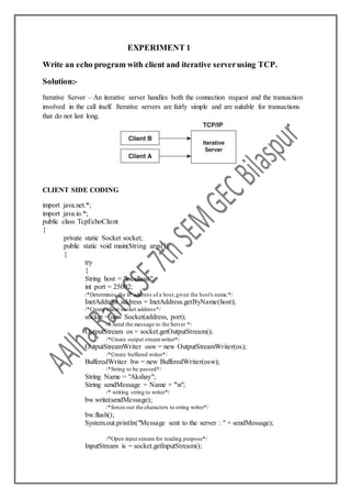 EXPERIMENT 1
Write an echo program with client and iterative serverusing TCP.
Solution:-
Iterative Server – An iterative server handles both the connection request and the transaction
involved in the call itself. Iterative servers are fairly simple and are suitable for transactions
that do not last long.
CLIENT SIDE CODING
import java.net.*;
import java.io.*;
public class TcpEchoClient
{
private static Socket socket;
public static void main(String args[])
{
try
{
String host = "localhost";
int port = 25002;
/*Determines the IP address of a host,given the host's name.*/
InetAddress address = InetAddress.getByName(host);
/*Create client socket address*/
socket = new Socket(address, port);
/* Send the message to the Server */
OutputStream os = socket.getOutputStream();
/*Create output streamwriter*/
OutputStreamWriter osw = new OutputStreamWriter(os);
/*Create buffered writer*/
BufferedWriter bw = new BufferedWriter(osw);
/*String to be passed*/
String Name = "Akshay";
String sendMessage = Name + "n";
/* writing string to writer*/
bw.write(sendMessage);
/*forces out the characters to string writer*/
bw.flush();
System.out.println("Message sent to the server : " + sendMessage);
/*Open input stream for reading purpose*/
InputStream is = socket.getInputStream();
 