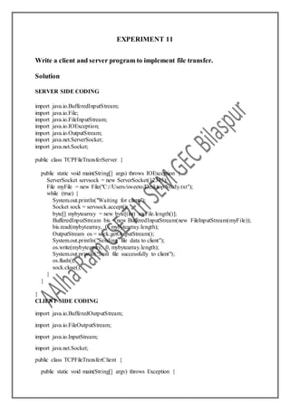 EXPERIMENT 11
Write a client and server program to implement file transfer.
Solution
SERVER SIDE CODING
import java.io.BufferedInputStream;
import java.io.File;
import java.io.FileInputStream;
import java.io.IOException;
import java.io.OutputStream;
import java.net.ServerSocket;
import java.net.Socket;
public class TCPFileTransferServer {
public static void main(String[] args) throws IOException {
ServerSocket servsock = new ServerSocket(12345);
File myFile = new File("C://Users/sweeto/Desktop/Study.txt");
while (true) {
System.out.println("Waiting for client");
Socket sock = servsock.accept();
byte[] mybytearray = new byte[(int) myFile.length()];
BufferedInputStream bis = new BufferedInputStream(new FileInputStream(myFile));
bis.read(mybytearray, 0, mybytearray.length);
OutputStream os = sock.getOutputStream();
System.out.println("Sending file data to client");
os.write(mybytearray, 0, mybytearray.length);
System.out.println("Sent file successfully to client");
os.flush();
sock.close();
}
}
}
CLIENT SIDE CODING
import java.io.BufferedOutputStream;
import java.io.FileOutputStream;
import java.io.InputStream;
import java.net.Socket;
public class TCPFileTransferClient {
public static void main(String[] argv) throws Exception {
 