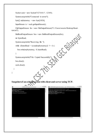 Socket sock = new Socket("127.0.0.1", 12345);
System.out.println("Connected to server");
byte[] mybytearray = new byte[1024];
InputStream is = sock.getInputStream();
FileOutputStream fos = new FileOutputStream("C://Users/sweeto/Desktop/Read-
text.txt");
BufferedOutputStream bos = new BufferedOutputStream(fos);
int bytesRead;
System.out.println("Receiving file ");
while ((bytesRead = is.read(mybytearray)) != -1) {
bos.write(mybytearray, 0, bytesRead);
}
System.out.println("File Copied Successfully");
bos.close();
sock.close();
}
}
Snapshotof an echo program with client and server using TCP.
 