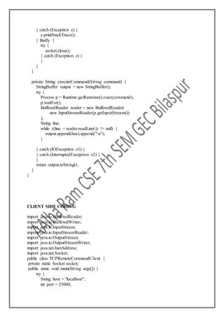 } catch (Exception e) {
e.printStackTrace();
} finally {
try {
socket.close();
} catch (Exception e) {
}
}
}
private String executeCommand(String command) {
StringBuffer output = new StringBuffer();
try {
Process p = Runtime.getRuntime().exec(command);
p.waitFor();
BufferedReader reader = new BufferedReader(
new InputStreamReader(p.getInputStream())
);
String line;
while ((line = reader.readLine()) != null) {
output.append(line).append("n");
}
} catch (IOException e1) {
} catch (InterruptedException e2) {
}
return output.toString();
}
}
CLIENT SIDE CODING
import java.io.BufferedReader;
import java.io.BufferedWriter;
import java.io.InputStream;
import java.io.InputStreamReader;
import java.io.OutputStream;
import java.io.OutputStreamWriter;
import java.net.InetAddress;
import java.net.Socket;
public class TCPRemoteCommandClient {
private static Socket socket;
public static void main(String args[]) {
try {
String host = "localhost";
int port = 25000;
 