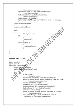 /*Create new input stream reader*/
InputStreamReader isr = new InputStreamReader(is);
/*Create new BufferedReader*/
BufferedReader br = new BufferedReader(isr);
/*Reading from the socket*/
String message = br.readLine();
System.out.println("Message received from the server : " + message);
}
catch (Exception exception)
{
exception.printStackTrace();
}
finally
{
/*Closing the socket*/
try
{
socket.close();
}
catch (Exception e)
{
e.printStackTrace();
}
}
}
}
SERVER SIDE CODING
import java.net.*;
import java.io.*;
public class TcpEchoServer {
private static Socket socket;
public static void main(String[] args)
{
try {
int port = 25002;
/*Creating ServerSocket*/
ServerSocket serverSocket = new ServerSocket(port);
System.out.println("Server Started and listening to the port 25000");
/*Accepting connections from Clients*/
socket = serverSocket.accept();
InputStream is = socket.getInputStream();
InputStreamReader isr = new InputStreamReader(is);
BufferedReader br = new BufferedReader(isr);
String name = br.readLine();
System.out.println("Message received from client is " + name);
/* Manipulating the String*/
String returnMessage = "Hello " + “Akshay” + " !!n";
OutputStream os = socket.getOutputStream();
 