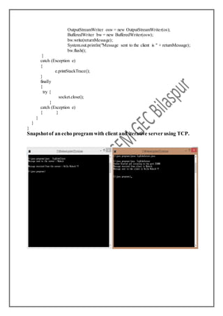 OutputStreamWriter osw = new OutputStreamWriter(os);
BufferedWriter bw = new BufferedWriter(osw);
bw.write(returnMessage);
System.out.println("Message sent to the client is " + returnMessage);
bw.flush();
}
catch (Exception e)
{
e.printStackTrace();
}
finally
{
try {
socket.close();
}
catch (Exception e)
{ }
}
}
}
Snapshotof an echo program with client and iterative server using TCP.
 