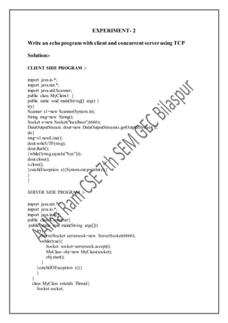EXPERIMENT- 2
Write an echo program with client and concurrent serverusing TCP
Solution:-
CLIENT SIDE PROGRAM :-
import java.io.*;
import java.net.*;
import java.util.Scanner;
public class MyClient1 {
public static void main(String[] args) {
try{
Scanner s1=new Scanner(System.in);
String msg=new String();
Socket s=new Socket("localhost",6666);
DataOutputStream dout=new DataOutputStream(s.getOutputStream());
do{
msg=s1.nextLine();
dout.writeUTF(msg);
dout.flush();
}while(!(msg.equals("bye")));
dout.close();
s.close();
}catch(Exception e){System.out.println(e);}
}
}
SERVER SIDE PROGRAM :-
import java.net.*;
import java.io.*;
import java.lang.*;
public class Conserver{
public static void main(String args[]){
try{
ServerSocket serversock=new ServerSocket(6666);
while(true){
Socket socket=serversock.accept();
MyClass obj=new MyClass(socket);
obj.start();
}
}catch(IOException e){}
}
}
class MyClass extends Thread{
Socket socket;
 