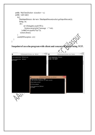 public MyClass(Socket s){socket = s;}
public void run(){
try{
DataInputStream dis=new DataInputStream(socket.getInputStream());
String str;
do{
str=(String)dis.readUTF();
System.out.println("message = "+str);
}while(!str.equals("bye"));
socket.close();
}
catch(IOException e){}
}
}
Snapshotof an echo program with client and concurrent serverusing TCP.
 