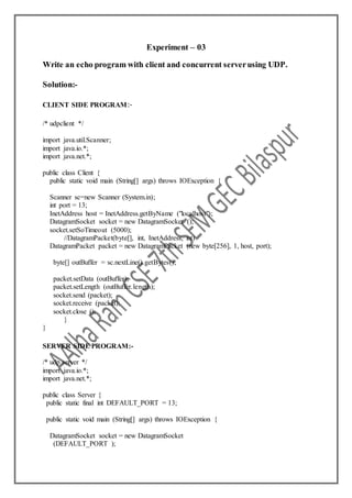 Experiment – 03
Write an echo program with client and concurrent serverusing UDP.
Solution:-
CLIENT SIDE PROGRAM:-
/* udpclient */
import java.util.Scanner;
import java.io.*;
import java.net.*;
public class Client {
public static void main (String[] args) throws IOException {
Scanner sc=new Scanner (System.in);
int port = 13;
InetAddress host = InetAddress.getByName ("localhost");
DatagramSocket socket = new DatagramSocket ();
socket.setSoTimeout (5000);
//DatagramPacket(byte[], int, InetAddress, int)
DatagramPacket packet = new DatagramPacket (new byte[256], 1, host, port);
byte[] outBuffer = sc.nextLine().getBytes();
packet.setData (outBuffer);
packet.setLength (outBuffer.length);
socket.send (packet);
socket.receive (packet);
socket.close ();
}
}
SERVER SIDE PROGRAM:-
/* udp server */
import java.io.*;
import java.net.*;
public class Server {
public static final int DEFAULT_PORT = 13;
public static void main (String[] args) throws IOException {
DatagramSocket socket = new DatagramSocket
(DEFAULT_PORT );
 