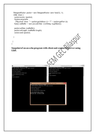 DatagramPacket packet = new DatagramPacket (new byte[1], 1);
while (true) {
socket.receive (packet);
System.out.println
("Received from: " + packet.getAddress () + ":" + packet.getPort ());
byte[] outBuffer = new java.util.Date ().toString ().getBytes();
packet.setData (outBuffer);
packet.setLength (outBuffer.length);
socket.send (packet);
}
}
}
Snapshotof an an echo program with client and concurrentserver using
UDP.
 
