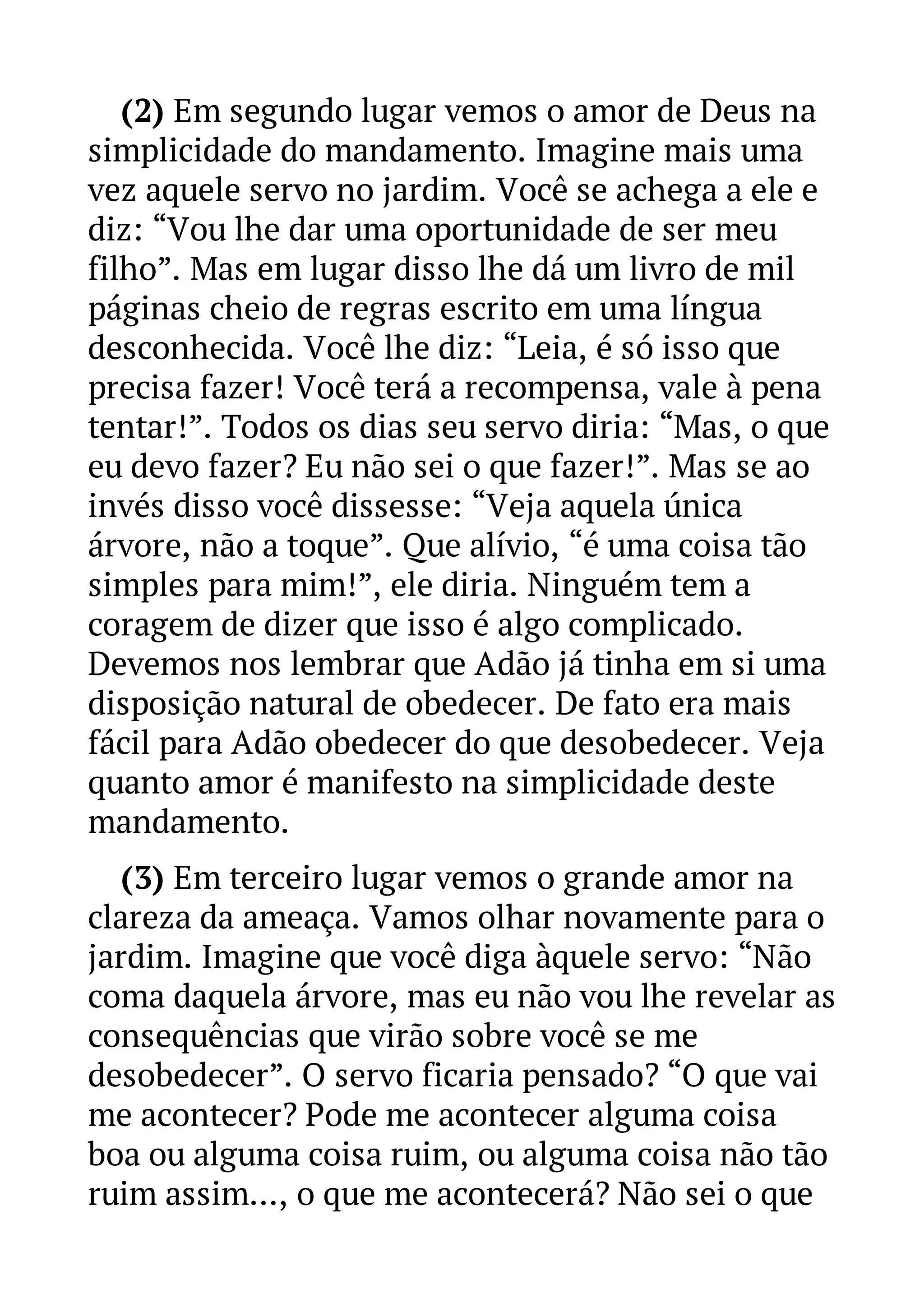 (2) Em segundo lugar vemos o amor de Deus na 
simplicidade do mandamento. Imagine mais uma 
vez aquele servo no jardim. Você se achega a ele e 
diz: “Vou lhe dar uma oportunidade de ser meu 
filho”. Mas em lugar disso lhe dá um livro de mil 
páginas cheio de regras escrito em uma língua 
desconhecida. Você lhe diz: “Leia, é só isso que 
precisa fazer! Você terá a recompensa, vale à pena 
tentar!”. Todos os dias seu servo diria: “Mas, o que 
eu devo fazer? Eu não sei o que fazer!”. Mas se ao 
invés disso você dissesse: “Veja aquela única 
árvore, não a toque”. Que alívio, “é uma coisa tão 
simples para mim!”, ele diria. Ninguém tem a 
coragem de dizer que isso é algo complicado. 
Devemos nos lembrar que Adão já tinha em si uma 
disposição natural de obedecer. De fato era mais 
fácil para Adão obedecer do que desobedecer. Veja 
quanto amor é manifesto na simplicidade deste 
mandamento. 
(3) Em terceiro lugar vemos o grande amor na 
clareza da ameaça. Vamos olhar novamente para o 
jardim. Imagine que você diga àquele servo: “Não 
coma daquela árvore, mas eu não vou lhe revelar as 
consequências que virão sobre você se me 
desobedecer”. O servo ficaria pensado? “O que vai 
me acontecer? Pode me acontecer alguma coisa 
boa ou alguma coisa ruim, ou alguma coisa não tão 
ruim assim..., o que me acontecerá? Não sei o que 
 
