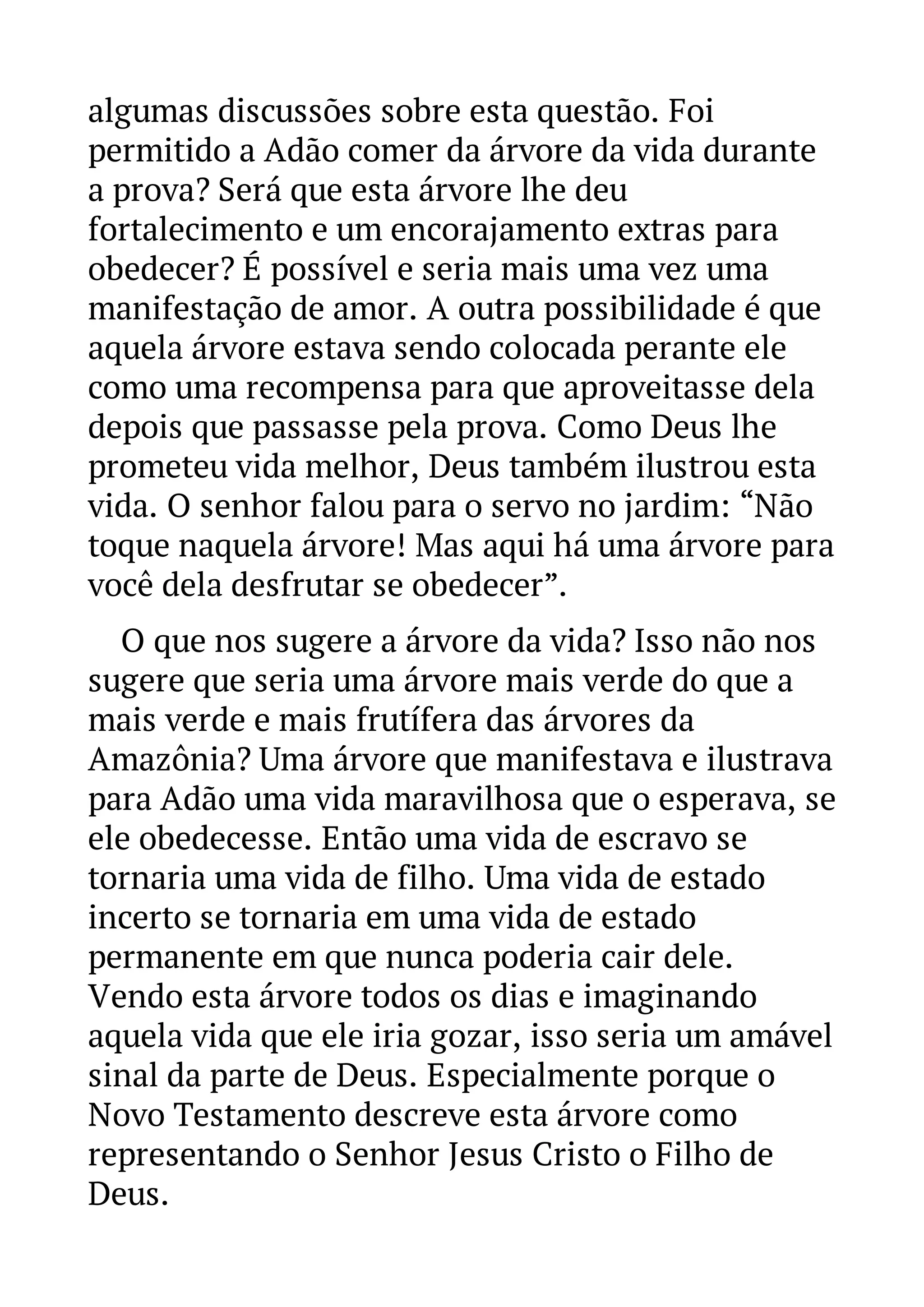 algumas discussões sobre esta questão. Foi 
permitido a Adão comer da árvore da vida durante 
a prova? Será que esta árvore lhe deu 
fortalecimento e um encorajamento extras para 
obedecer? É possível e seria mais uma vez uma 
manifestação de amor. A outra possibilidade é que 
aquela árvore estava sendo colocada perante ele 
como uma recompensa para que aproveitasse dela 
depois que passasse pela prova. Como Deus lhe 
prometeu vida melhor, Deus também ilustrou esta 
vida. O senhor falou para o servo no jardim: “Não 
toque naquela árvore! Mas aqui há uma árvore para 
você dela desfrutar se obedecer”. 
O que nos sugere a árvore da vida? Isso não nos 
sugere que seria uma árvore mais verde do que a 
mais verde e mais frutífera das árvores da 
Amazônia? Uma árvore que manifestava e ilustrava 
para Adão uma vida maravilhosa que o esperava, se 
ele obedecesse. Então uma vida de escravo se 
tornaria uma vida de filho. Uma vida de estado 
incerto se tornaria em uma vida de estado 
permanente em que nunca poderia cair dele. 
Vendo esta árvore todos os dias e imaginando 
aquela vida que ele iria gozar, isso seria um amável 
sinal da parte de Deus. Especialmente porque o 
Novo Testamento descreve esta árvore como 
representando o Senhor Jesus Cristo o Filho de 
Deus. 
 