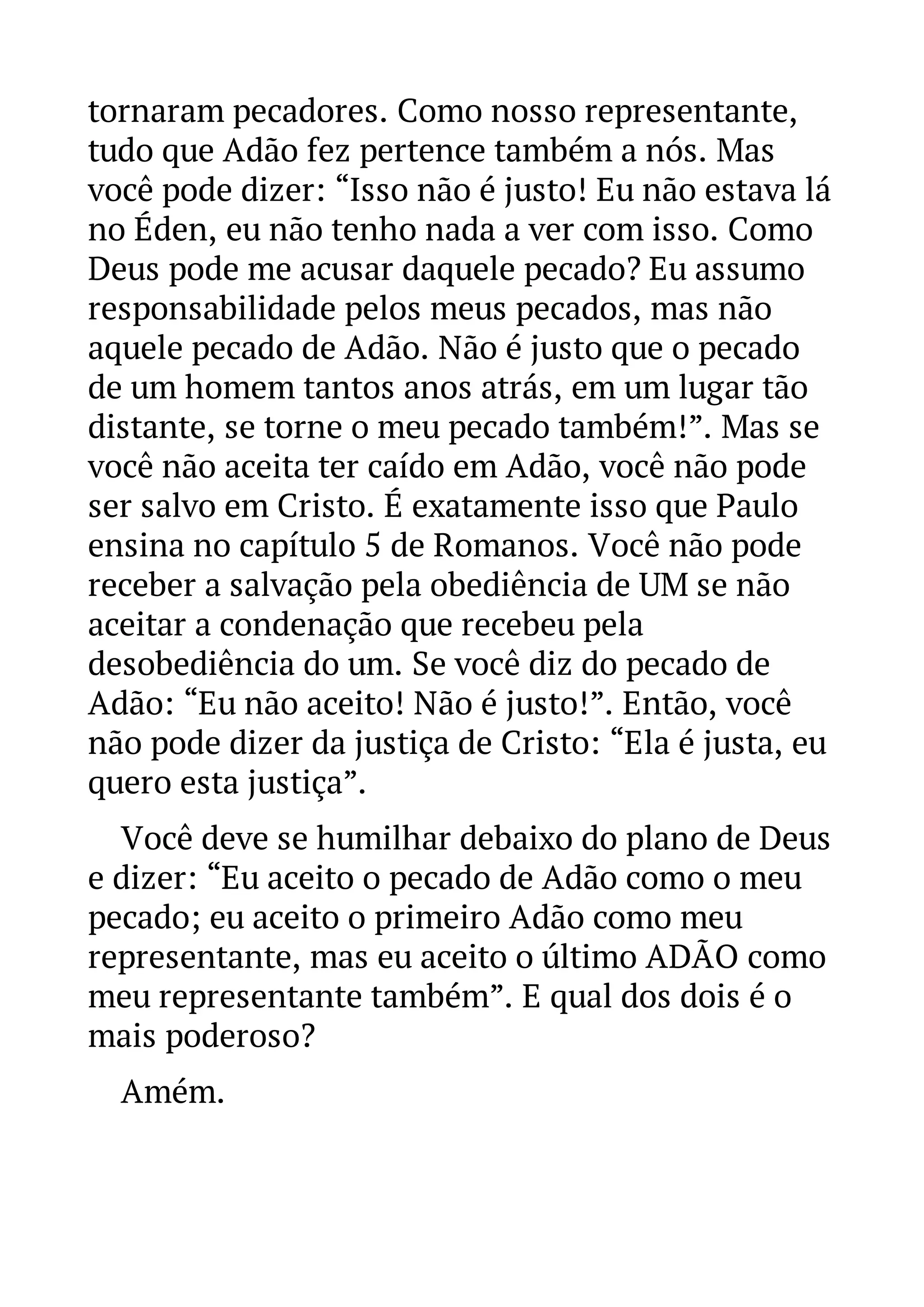 tornaram pecadores. Como nosso representante, 
tudo que Adão fez pertence também a nós. Mas 
você pode dizer: “Isso não é justo! Eu não estava lá 
no Éden, eu não tenho nada a ver com isso. Como 
Deus pode me acusar daquele pecado? Eu assumo 
responsabilidade pelos meus pecados, mas não 
aquele pecado de Adão. Não é justo que o pecado 
de um homem tantos anos atrás, em um lugar tão 
distante, se torne o meu pecado também!”. Mas se 
você não aceita ter caído em Adão, você não pode 
ser salvo em Cristo. É exatamente isso que Paulo 
ensina no capítulo 5 de Romanos. Você não pode 
receber a salvação pela obediência de UM se não 
aceitar a condenação que recebeu pela 
desobediência do um. Se você diz do pecado de 
Adão: “Eu não aceito! Não é justo!”. Então, você 
não pode dizer da justiça de Cristo: “Ela é justa, eu 
quero esta justiça”. 
Você deve se humilhar debaixo do plano de Deus 
e dizer: “Eu aceito o pecado de Adão como o meu 
pecado; eu aceito o primeiro Adão como meu 
representante, mas eu aceito o último ADÃO como 
meu representante também”. E qual dos dois é o 
mais poderoso? 
Amém. 
 