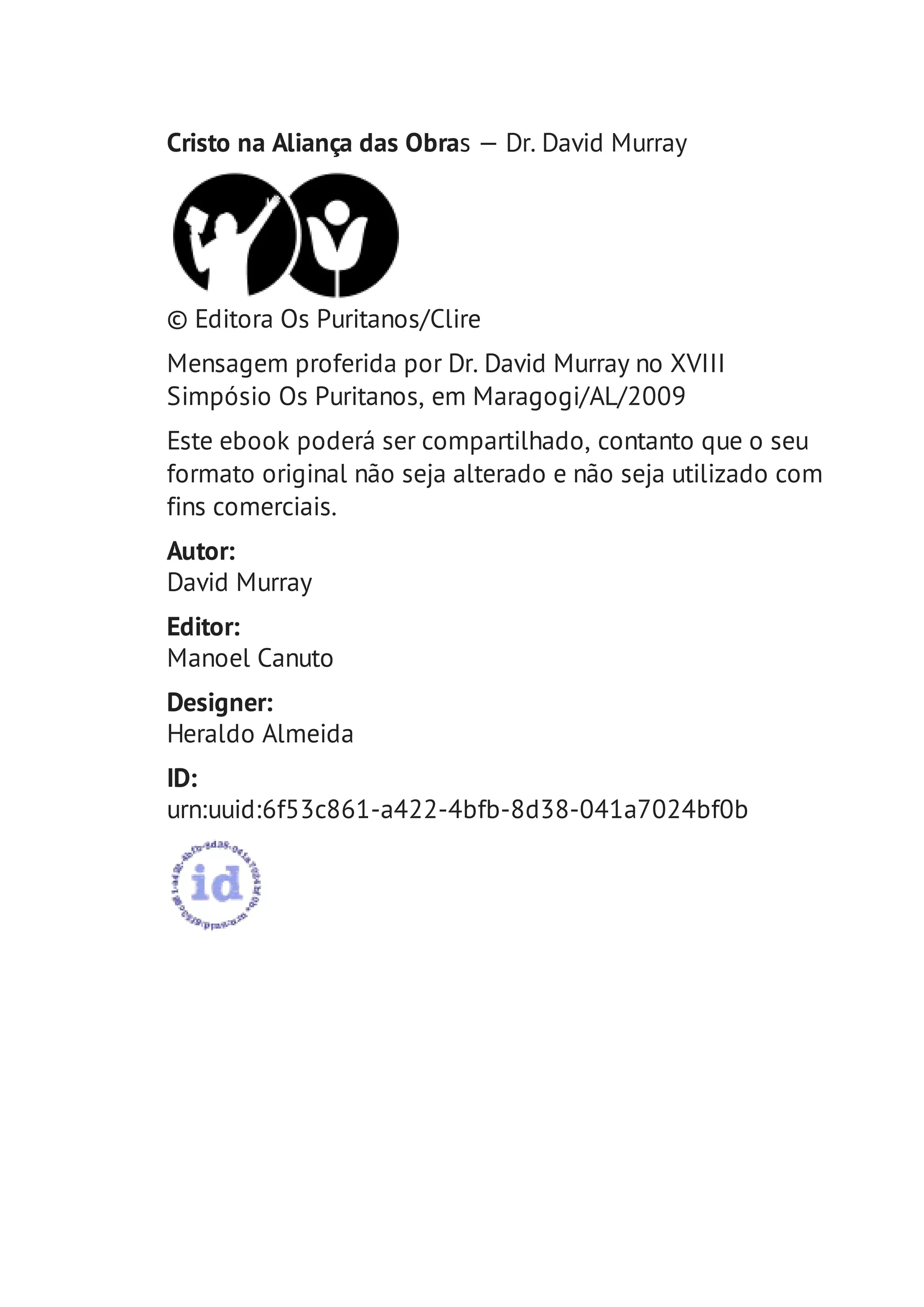 Cristo na Aliança das Obras — Dr. David Murray 
© Editora Os Puritanos/Clire 
Mensagem proferida por Dr. David Murray no XVIII 
Simpósio Os Puritanos, em Maragogi/AL/2009 
Este ebook poderá ser compartilhado, contanto que o seu 
formato original não seja alterado e não seja utilizado com 
fins comerciais. 
Autor: 
David Murray 
Editor: 
Manoel Canuto 
Designer: 
Heraldo Almeida 
ID: 
urn:uuid:6f53c861-a422-4bfb-8d38-041a7024bf0b 
 