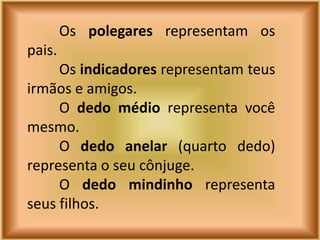 Os polegares representam os
pais.
     Os indicadores representam teus
irmãos e amigos.
     O dedo médio representa você
mesmo.
     O dedo anelar (quarto dedo)
representa o seu cônjuge.
     O dedo mindinho representa
seus filhos.
 