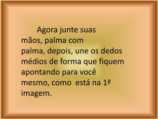 Agora junte suas
mãos, palma com
palma, depois, une os dedos
médios de forma que fiquem
apontando para você
mesmo, como está na 1ª
imagem.
 