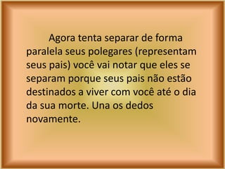 Agora tenta separar de forma
paralela seus polegares (representam
seus pais) você vai notar que eles se
separam porque seus pais não estão
destinados a viver com você até o dia
da sua morte. Una os dedos
novamente.
 