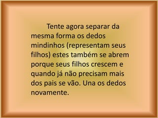 Tente agora separar da
mesma forma os dedos
mindinhos (representam seus
filhos) estes também se abrem
porque seus filhos crescem e
quando já não precisam mais
dos pais se vão. Una os dedos
novamente.
 