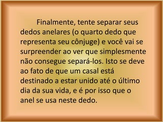 Finalmente, tente separar seus
dedos anelares (o quarto dedo que
representa seu cônjuge) e você vai se
surpreender ao ver que simplesmente
não consegue separá-los. Isto se deve
ao fato de que um casal está
destinado a estar unido até o último
dia da sua vida, e é por isso que o
anel se usa neste dedo.
 