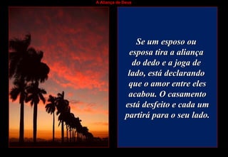 A Aliança de Deus
Se um esposo ouSe um esposo ou
esposa tira a aliançaesposa tira a aliança
do dedo e a joga dedo dedo e a joga de
lado, está declarandolado, está declarando
que o amor entre elesque o amor entre eles
acabou. O casamentoacabou. O casamento
está desfeito e cada umestá desfeito e cada um
partirá para o seu lado.partirá para o seu lado.
 