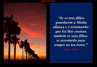 A Aliança de Deus
““Se os teus filhosSe os teus filhos
guardarem a Minhaguardarem a Minha
aliança e o testemunhoaliança e o testemunho
que Eu lhes ensinar,que Eu lhes ensinar,
também os seus filhostambém os seus filhos
se assentarão parase assentarão para
sempre no teu trono.”sempre no teu trono.”
Salmo 132:12
 