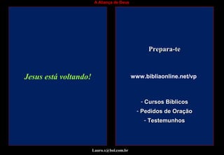 A Aliança de Deus
www.bibliaonline.net/vp
- Cursos BíblicosCursos Bíblicos
- Pedidos de OraçãoPedidos de Oração
- TestemunhosTestemunhos
Jesus está voltando!Jesus está voltando!Jesus está voltando!Jesus está voltando!Jesus está voltando!Jesus está voltando!Jesus está voltando!
Prepara-tePrepara-te
Lauro.x@bol.com.br
www.bibliaonline.net/vp
 