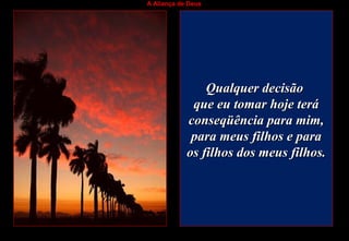 A Aliança de Deus
Qualquer decisãoQualquer decisão
que eu tomar hoje teráque eu tomar hoje terá
conseqüência para mim,conseqüência para mim,
para meus filhos e parapara meus filhos e para
os filhos dos meus filhos.os filhos dos meus filhos.
 