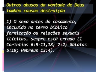 Outros abusos da vontade de Deus
também causam destruição
1) O sexo antes do casamento,
incluído no termo bíblico
fornicação ou relações sexuais
ilícitas, sempre está errado (1
Coríntios 6:9-11,18; 7:2; Gálatas
5:19; Hebreus 13:4).

 