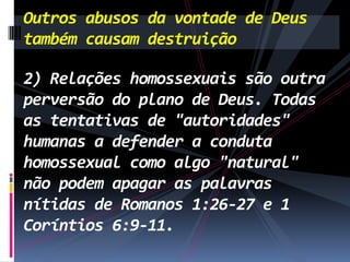 Outros abusos da vontade de Deus
também causam destruição
2) Relações homossexuais são outra
perversão do plano de Deus. Todas
as tentativas de "autoridades"
humanas a defender a conduta
homossexual como algo "natural"
não podem apagar as palavras
nítidas de Romanos 1:26-27 e 1
Coríntios 6:9-11.

 