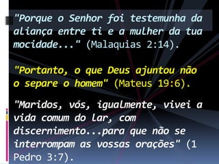 "Porque o Senhor foi testemunha da
aliança entre ti e a mulher da tua
mocidade..." (Malaquias 2:14).

"Portanto, o que Deus ajuntou não
o separe o homem" (Mateus 19:6).
"Maridos, vós, igualmente, vivei a
vida comum do lar, com
discernimento...para que não se
interrompam as vossas orações" (1
Pedro 3:7).

 