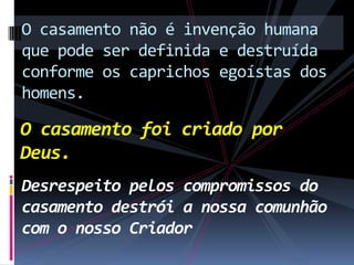 O casamento não é invenção humana
que pode ser definida e destruída
conforme os caprichos egoístas dos
homens.

O casamento foi criado por
Deus.
Desrespeito pelos compromissos do
casamento destrói a nossa comunhão
com o nosso Criador

 