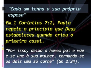 "Cada um tenha a sua própria
esposa"
Em 1 Coríntios 7:2, Paulo
repete o princípio que Deus
estabeleceu quando criou o
primeiro casal.
"Por isso, deixa o homem pai e mãe
e se une à sua mulher, tornando-se
os dois uma só carne" (Gn 2:24).

 